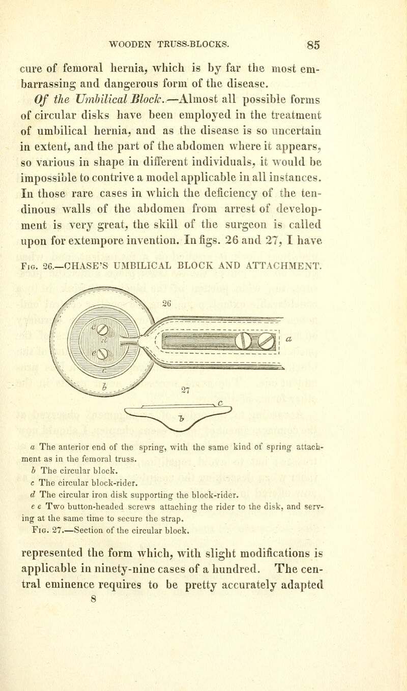 cure of femoral hernia, which is by far the most em- barrassing and dangerous form of the disease. Of the JJmhilical Block..—Almost all possible forms of circular disks have been employed in the treatment of umbilical hernia, and as the disease is so uncertain in extent, and the part of the abdomen where it appears, so various in shape in different individuals, it would be impossible to contrive a model applicable in all instances. In those rare cases in which the deficiency of the ten- dinous walls of the abdomen from arrest of develop- ment is very great, the skill of the surgeon is called upon for extempore invention. In figs. 26 and 27, I have Fig. 26.—CHASE'S UMBILICAL BLOCK AND ATTACHMENT. a The anterior end of the spring, with the sanie kind of spring attach- ment as in the femoral truss. b The circular block. c The circular block-rider. d The circular iron disk supporting the block-rider. e e Two button-headed screws attaching the rider to the disk, and serv- ing at the same time to secure the strap. Fig. 27.—Section of the circular block. represented the form which, with slight modifications is applicable in ninety-nine cases of a hundred. The cen- tral eminence requires to be pretty accurately adapted 8