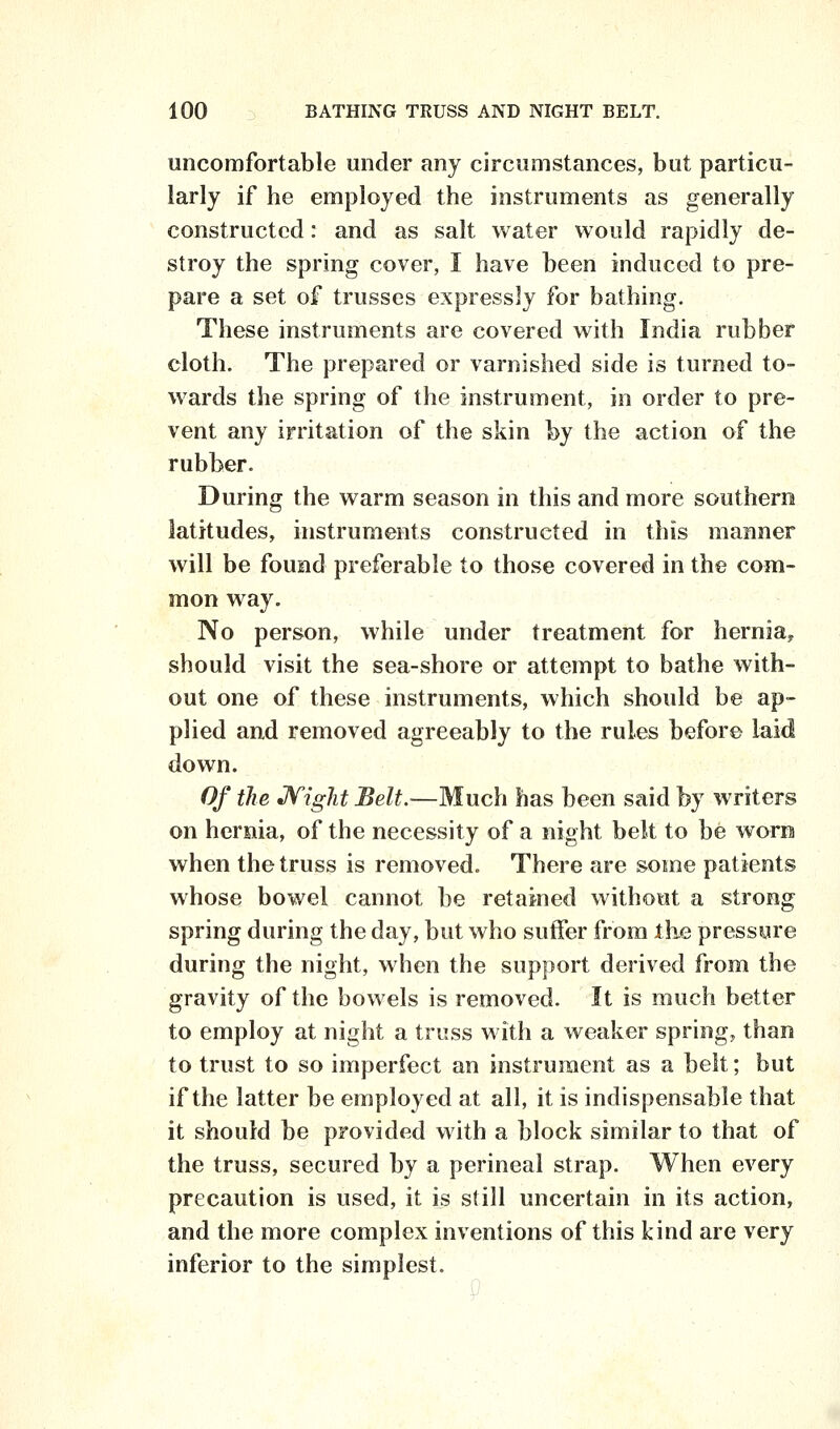 uncomfortable under any circumstances, but particu- larly if he employed the instruments as generally constructed: and as salt water would rapidly de- stroy the spring cover, I have been induced to pre- pare a set of trusses expressly for bathing. These instruments are covered with India rubber cloth. The prepared or varnished side is turned to- wards the spring of the instrument, in order to pre- vent any irritation of the skin by the action of the rubber. During the warm season in this and more southern latitudes, instruments constructed in this manner will be found preferable to those covered in the com- mon way. No person, while under treatment for hernia^ should visit the sea-shore or attempt to bathe with- out one of these instruments, which should be ap- plied and removed agreeably to the rules before laid down. Of the JVight Belt.—Much has been said by writers on hernia, of the necessity of a night belt to be worn when the truss is removed. There are some patients whose bowel cannot be retained without a strong spring during the day, but who suffer from ike pressure during the night, when the support derived from the gravity of the bowels is removed. It is much better to employ at night a truss with a weaker spring, than to trust to so imperfect an instrument as a belt; but if the latter be employed at all, it is indispensable that it should be provided with a block similar to that of the truss, secured by a perineal strap. When every precaution is used, it is still uncertain in its action, and the more complex inventions of this kind are very inferior to the simplest.