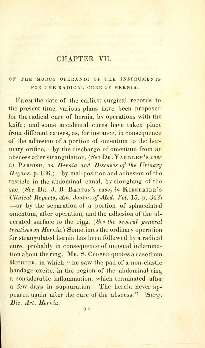CHAPTER VII. ON THE MODUS OPERANDI OF THE INSTRUMENTS FOR THE RADICAL CURE OF HERNIA. From the date of the earhest surgical records to the present time, various plans have been proposed for the radical cure of hernia, by operations with the knife; and some accidental cures have taken place from different causes, as, for instance, in consequence of the adhesion of a portion of omentum to the her- niary orifice,—by the discharge of omentum from an abscess after strangulation, [See Dr. Yardley's case in Parrish, on Hernia and Diseases of the Urinary Organs, p. 1G8,)—by mal-positionand adhesion of the testicle in the abdominal canal, by sloughing of the sac, (See Dr. J. R. Barton's case, in Kirkbride's Clinical Reports, Am. Journ. of Med. Vol. 15, p. S-i2) —or by the separation of a portion of sphacelated omentum, after operation, and the adhesion of the ul- cerated surface to the ring, (See the several general treatises on Hernia.) Sometimes the ordinary operation for strangulated hernia has been followed by a radical cure, probably in consequence of unusual inflamma- tion about the ring. Mr. S. Cooper quotes a case from Richter, in which  he saw the pad of a non-elastic bandage excite, in the region of the abdominal ring a considerable inflammation, which terminated after a few days in suppuration. The hernia never ap- peared again after the cure of the abscess. 'Surg. Die. Art. Hernia. 9 *
