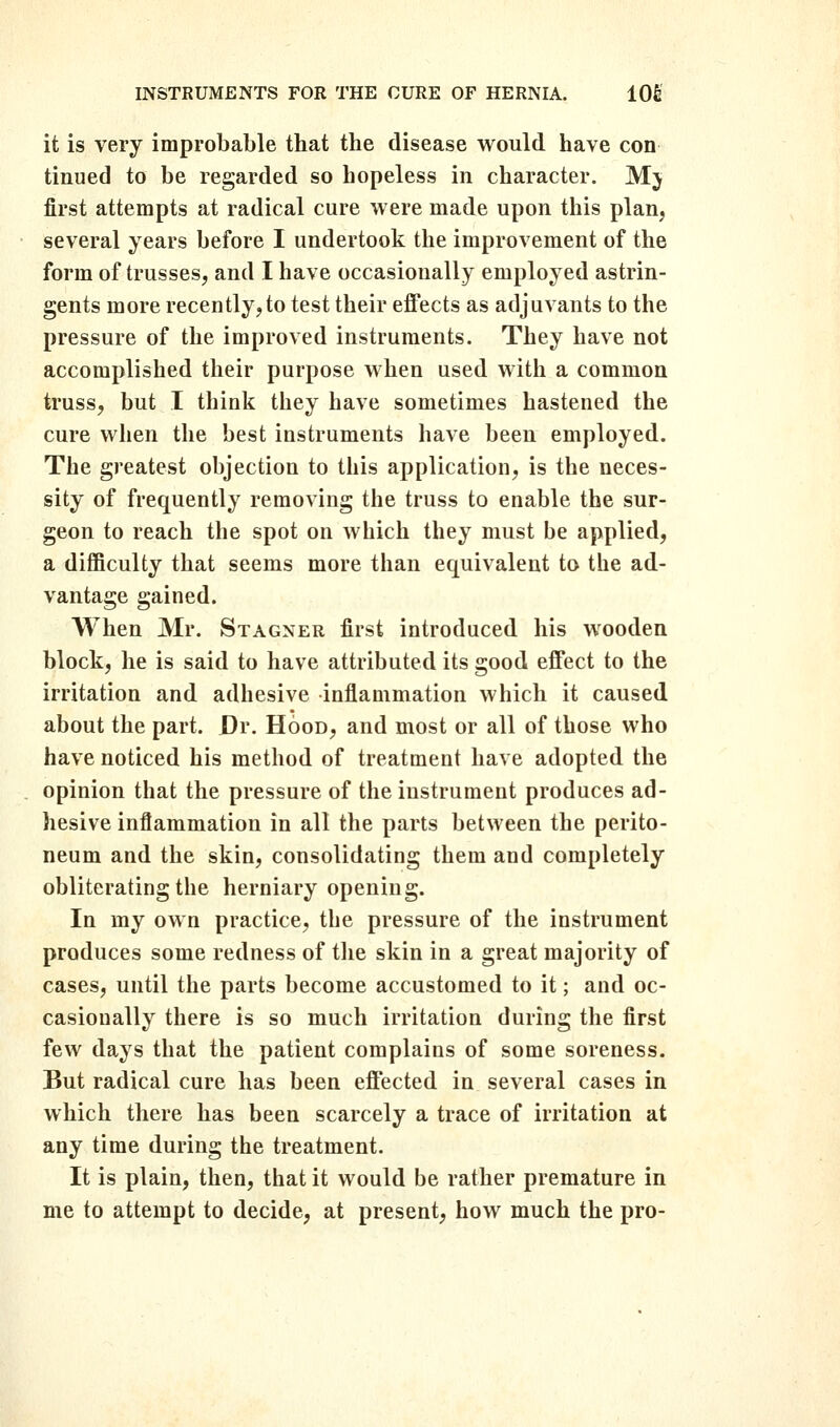 it is very improbable that the disease would have con tinued to be regarded so hopeless in character. Mj first attempts at radical cure were made upon this plan, several years before I undertook the improvement of the form of trusses, and I have occasionally employed astrin- gents more recently, to test their effects as adjuvants to the pressure of the improved instruments. They have not accomplished their purpose when used with a common truss, but I think they have sometimes hastened the cure when the best instruments have been employed. The greatest objection to this application, is the neces- sity of frequently removing the truss to enable the sur- geon to reach the spot on which they must be applied, a difficulty that seems more than equivalent to the ad- vantage gained. When Mr. Stagner first introduced his wooden block, he is said to have attributed its good effect to the irritation and adhesive inflammation which it caused about the part. Dr. Hood, and most or all of those who have noticed his method of treatment have adopted the opinion that the pressure of the instrument produces ad- hesive inflammation in all the parts between the perito- neum and the skin, consolidating them and completely obliterating the herniary opening. In my own practice, the pressure of the instrument produces some redness of the skin in a great majority of cases, until the parts become accustomed to it; and oc- casionally there is so much irritation during the first few days that the patient complains of some soreness. But radical cure has been effected in several cases in which there has been scarcely a trace of irritation at any time during the treatment. It is plain, then, that it would be rather premature in me to attempt to decide, at present, how much the pro-