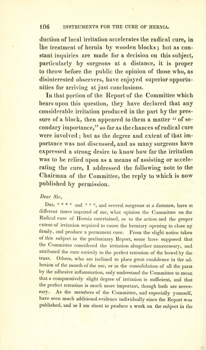 duction of local irritation accelerates the radical cure, in the treatment of hernia by wooden blocks ; but as con- stant inquiries are made for a decision on this subject, particularly by surgeons at a distance, it is proper to throw before the public the opinion of those who, as disinterested observers, have enjoyed superior opportu- nities for arriving at just conclusions. In that portion of the Report of the Committee which bears upon this question, they have declared that any considerable irritation produced in the part by the pres- sure of a block, then appeared to them a matter  of se- condary importance,'' so far as the chances of radical cure were involved ; but as the degree and extent of that im- portance was not discussed, and as many surgeons have expressed a strong desire to knovr how far the irritation was to be relied upon as a means of assisting or accele- rating the cure, I addressed the following note to the Chairman of the Committee, the reply to which is now published by permission. Tiear Sir, Drs. * * * * and * * *, and several surgeons at a distance, have at different times inquired of me, what opinion the Committee on the Radical cure of Hernia entertained, as to the action and the proper extent of irritation required to cause the herniary opening to close up firmly, and produce a permanent cure. From the sliglit notice taken of this subject in the preliminary Report, some have supposed that the Committee considered the irritation altogether unnecessary, and attributed the cure entirely to the perfect retention of the bovi^el by the truss. Others, who are inclined to place great confidence in the ad- hesion of the mouth of the sac, or in the consolidation of all the parts by the adhesive inflammation, only understand the Committee to mean that a comparatively slight degree of irritation is sufficient, and that the perfect retention is much more important, though both are neces- sary. As the members of the Committee, and especially yourself, have seen much additional evidence individually since the Report was published, and as I am about to produce a work on the subject in the