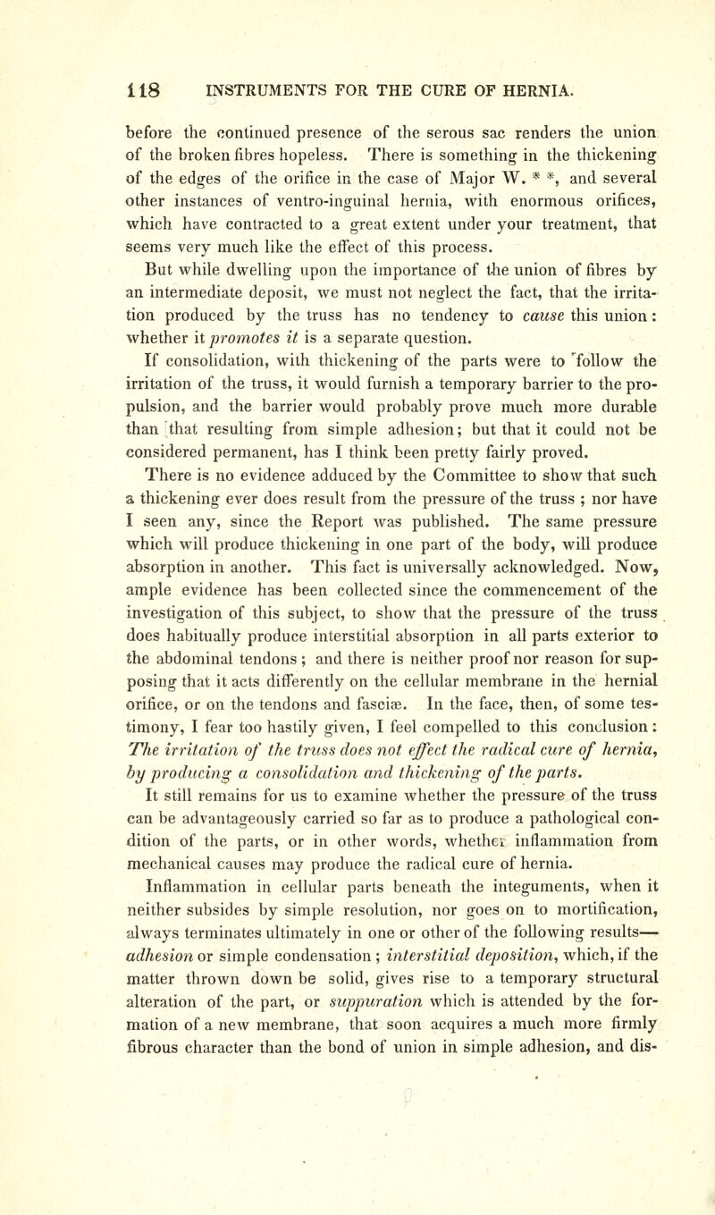 before the continued presence of the serous sac renders the union of the broken fibres hopeless. There is something in the thickening of the edges of the orifice in the case of Major W. * *, and several other instances of ventro-inguinal hernia, with enormous orifices, which have contracted to a great extent under your treatment, that seems very much like the effect of this process. But while dwelling upon the importance of the union of fibres by an intermediate deposit, we must not neglect the fact, that the irrita- tion produced by the truss has no tendency to cause this union: whether it promotes it is a separate question. If consolidation, with thickening of the parts were to ToUow the irritation of the truss, it would furnish a temporary barrier to the pro- pulsion, and the barrier would probably prove much more durable than that resulting from simple adhesion; but that it could not be considered permanent, has I think been pretty fairly proved. There is no evidence adduced by the Committee to show that such a thickening ever does result from the pressure of the truss ; nor have I seen any, since the Report Avas published. The same pressure which will produce thickening in one part of the body, will produce absorption in another. This fact is universally acknowledged. Now, ample evidence has been collected since the commencement of the investigation of this subject, to show that the pressure of the truss does habitually produce interstitial absorption in all parts exterior to the abdominal tendons ; and there is neither proof nor reason for sup- posing that it acts differently on the cellular membrane in the hernial orifice, or on the tendons and fascias. In the face, then, of some tes- timony, I fear too hastily given, I feel compelled to this conclusion: The irritation of the truss does not effect the radical cure of hernia, by producing a consolidation and thickening of the parts. It still remains for us to examine whether the pressure of the truss can be advantageously carried so far as to produce a pathological con- dition of the parts, or in other words, whethev inflammation from mechanical causes may produce the radical cure of hernia. Inflammation in cellular parts beneath the integuments, when it neither subsides by simple resolution, nor goes on to mortification, always terminates ultimately in one or other of the following results—■ adhesion or simple condensation ; interstitial deposition, which, if the matter thrown down be solid, gives rise to a temporary structural alteration of the part, or suppuration which is attended by the for- mation of a new membrane, that soon acquires a much more firmly fibrous character than the bond of union in simple adhesion, and dis-