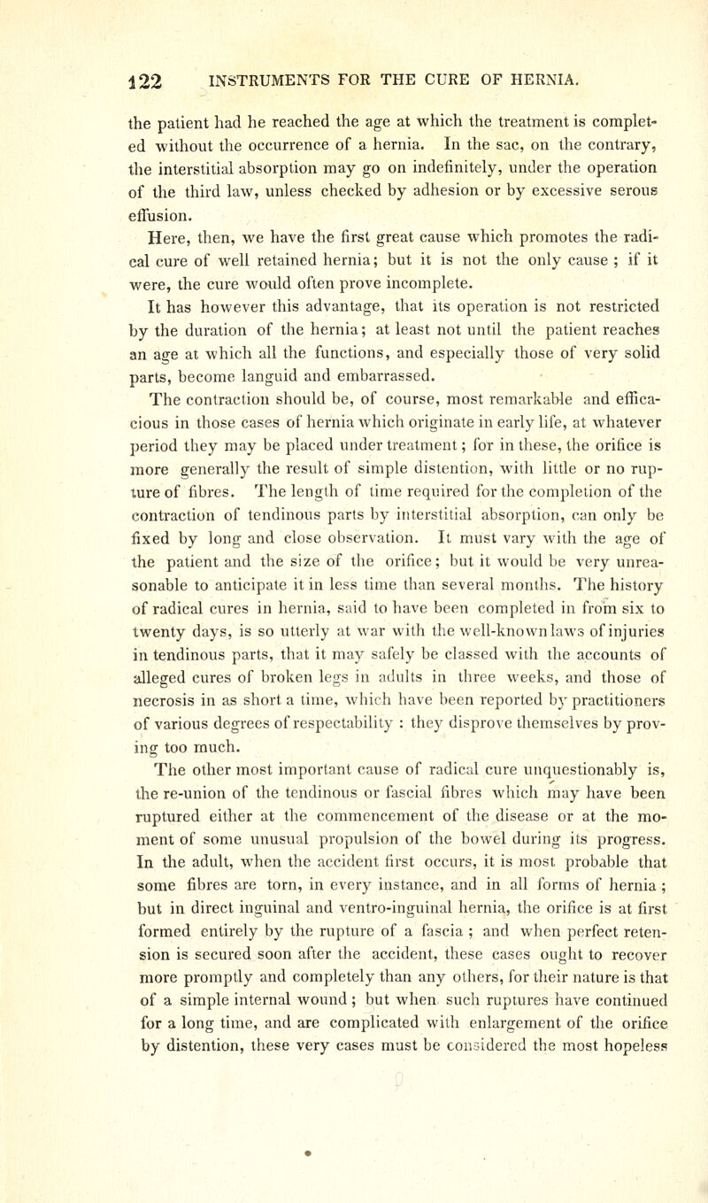 the patient had he reached the age at which the treatment is complet- ed without the occurrence of a hernia. In the sac, on the contrary, the interstitial absorption may go on indefinitely, under the operation of the third law, unless checked by adhesion or by excessive serous effusion. Here, then, we have the first great cause which promotes the radi- cal cure of well retained hernia; but it is not the only cause ; if it were, the cure woidd often prove incomplete. It has however this advantage, that its operation is not restricted by the duration of the hernia; at least not until the patient reaches an age at which all the functions, and especially those of very solid parts, become languid and embarrassed. The contraction should be, of course, most remarkable and effica- cious in those cases of hernia which originate in early life, at whatever period they may be placed under treatment; for in these, the orifice is more generally the result of simple distention, with little or no rup- ture of fibres. The length of time required for the completion of the contraction of tendinous parts by interstitial absorption, can only be fixed by long and close observation. It must vary with the age of the patient and the size of the orifice; but it would be very unrea- sonable to anticipate it in less time than several months. The history of radical cures in hernia, said to have been completed in from six to twenty days, is so utterly at war with the well-known laws of injuries in tendinous parts, that it may safely be classed with the accounts of alleged cures of broken legs in adults in three weeks, and those of necrosis in as short a time, which have been reported by practitioners of various degrees of respectability : they disprove themselves by prov- ing too much. The other most important cause of radical cure unquestionably is, the re-union of the tendinous or fascial fibres Avhich may have been ruptured either at the commencement of the disease or at the mo- ment of some unusual propulsion of the bowel during its progress. In the adult, when the accident first occurs, it is most probable that some fibres are torn, in every instance, and in all forms of hernia ; but in direct inguinal and ventro-inguinal hernia, the orifice is at first formed entirely by the rupture of a fascia ; and when perfect reten- sion is secured soon after the accident, these cases ought to recover more promptly and completely than any others, for their nature is that of a simple internal wound; but when, such ruptures have continued for a long time, and are complicated with enlargement of the orifice by distention, these very cases must be considered the most hopeless