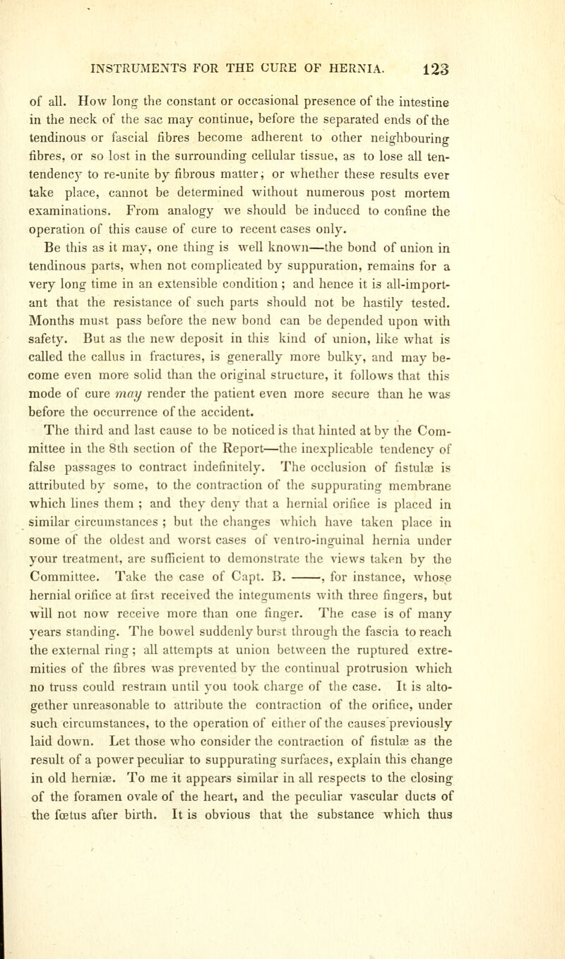 of all. How long the constant or occasional presence of the intestine in the neck of the sac may continue, before the separated ends of the tendinous or fascial fibres become adherent to other neighbouring fibres, or so lost in the surrounding cellular tissue, as to lose all ten- tendency to re-unite by fibrous mattery or whether these results ever take place, cannot be determined without numerous post mortem examinations. From analogy we should be induced to confine the operation of this cause of cure to recent cases only. Be this as it may, one thing is well known—the bond of union in tendinous parts, when not complicated by suppuration, remains for a very long time in an extensible condition; and hence it is all-import- ant that the resistance of such parts should not be hastily tested. Months must pass before the new bond can be depended upon with safety. But as the new deposit in this kind of union, like what is called the callus in fractures, is generally more bulky, and may be- come even more solid than the original structure, it follows that this mode of cure may render the patient even more secure than he was before the occurrence of the accident. The third and last cause to be noticed is that hinted at bv the Com- mittee in the 8th section of the Report—the inexplicable tendency of false passages to contract indefinitely. The occlusion of fistulas is attributed by some, to the contraction of the suppurating membrane which lines them ; and they deny that a hernial orifice is placed in similar circumstances ; but the clianges which have taken place in some of the oldest and worst cases of ventro-inguinal hernia under your treatment, are sufiicient to demonstrate the views taken by the Committee. Take the case of Capt. B. , for instance, whose hernial orifice at first received the integuments with three fingers, but will not now receive more than one finger. The case is of many years standing. The bowel suddenly burst through the fascia to reach the external ring; all attempts at union between the ruptured extre- mities of the fibres was prevented by the continual protrusion which no truss could restram until you took charge of the case. It is alto- gether unreasonable to attribute the contraction of the orifice, under such circumstances, to the operation of either of the causes previously laid down. Let those who consider the contraction of fistulae as the result of a power peculiar to suppurating surfaces, explain this change in old herniae. To me it appears similar in all respects to the closing of the foramen ovale of the heart, and the peculiar vascular ducts of the foetus after birth. It is obvious that the substance which thus