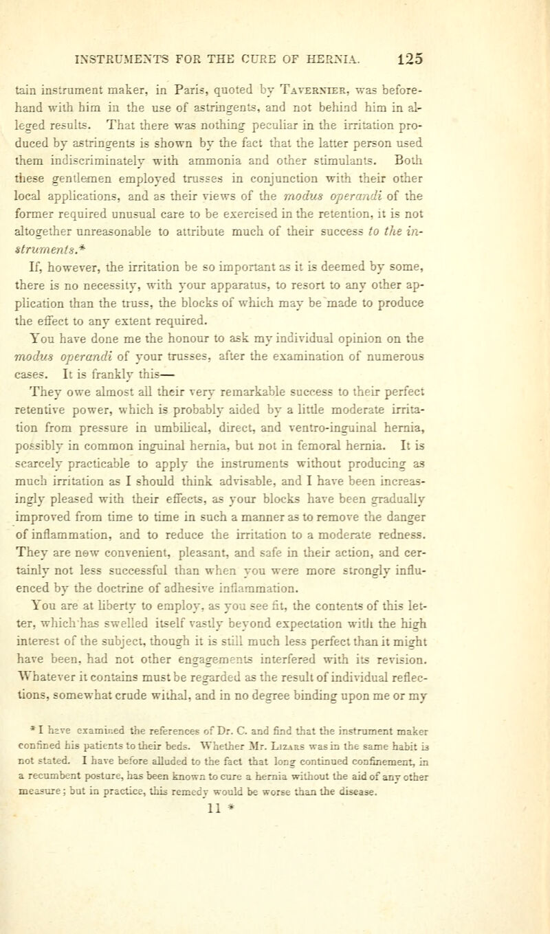 tain instrument maker, in Paris, quoted by Taverxier, was before- hand with him in the use of astringents, and not behind him in al- leged results. That there was nothing peculiar in the irritation pro- duced by astringents is shown by the fact that the latter person used them indiscriminately with ammonia and other stimulants. Both these gentlemen employed trusses in conjunction with their other local applications, and as their views of the modus operandi of the former required unusual care to be exercised in the retention, it is not altogether unreasonable to attribute much of their success to the in- struments* If, however, the irritation be so important as it is deemed by some, there is no necessity, with your apparatus, to resort to any other ap- plication than the truss, the blocks of which may be made to produce the effect to any extent required. You have done me the honour to ask my individual opinion on the modus operandi of your trusses, after the examination of numerous cases. It is frankly this— They owe almost aU their very remarkable success to their perfect retentive power, which is probably aided by a little moderate irrita- tion from pressure in umbilical, direct, and ventro-inguinal hernia, possibly in common inguinal hernia, but not in femoral hernia. It is scarcely practicable to apply the instruments without producing as much irritation as I should think advisable, and I have been increas- ingly pleased with their effects, as your blocks have been gradually improved from time to time in such a manner as to remove the danger of inflammation, and to reduce the irritation to a moderate redness. They are new convenient, pleasant, and safe in their action, and cer- tainly not less successful than when you were more strongly influ- enced by the doctrine of adhesive inflammation. You are at liberty to employ, as you see fit, the contents of this let- ter, which'has swelled itself vastly beyond expectation with the high interest of the subject, though it is still much less perfect than it might have been, had not other engagements interfered with its revision. Whatever it contains must be regarded as the result of individual reflec- tions, somewhat crude withal, and in no degree binding upon me or my * I have examined the references of Dr. C. and find that the instrument maker confined his patients to their beds. Whether Mr. Lizars was in the same habit 13 not stated. I have before alladed to the fact that Ion? continued confinement, in a recumbent posture, has been known to cure a hernia without the aid of anv other measure; but in practice, this remedv would be worse than the disease. 11 *