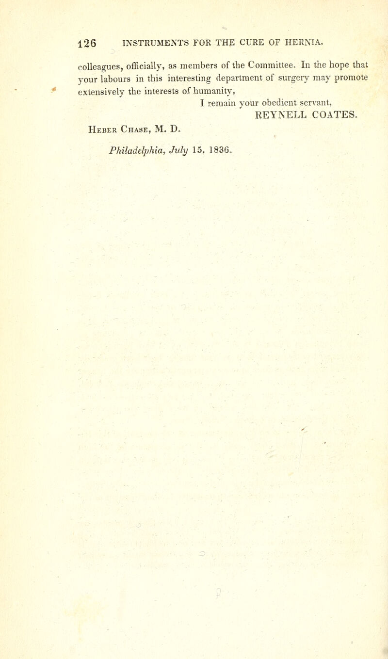 colleagues, officially, as members of the Committee, In the hope that your labours in this interesting department of surgery may promote extensively the interests of humanity, I remain your obedient servant, REYNELL COATES. Heber Chase, M. D. Philadelphia, July 15, 1836.
