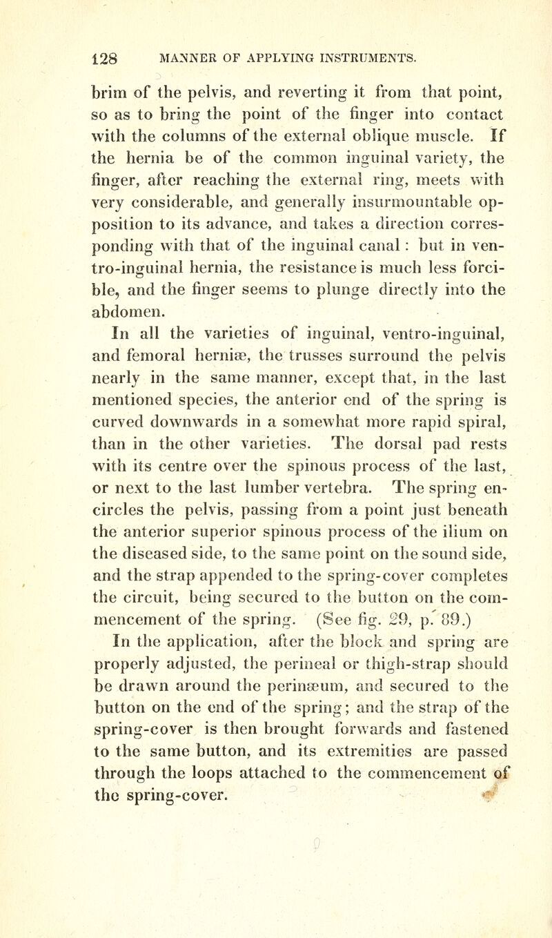 brim of the pelvis, and reverting it from that point, so as to bring the point of the finger into contact with the columns of the external oblique muscle. If the hernia be of the common inguinal variety, the finger, after reaching the external ring, meets vv^ith very considerable, and generally insurmountable op- position to its advance, and takes a direction corres- ponding with that of the inguinal canal: but in ven- tro-inguinal hernia, the resistance is much less forci- ble, and the finger seems to plunge directly into the abdomen. In all the varieties of inguinal, ventro-inguinal, and femoral hernise, the trusses surround the pelvis nearly in the same manner, except that, in the last mentioned species, the anterior end of the spring is curved downwards in a somewhat more rapid spiral, than in the other varieties. The dorsal pad rests with its centre over the spinous process of the last, or next to the last lumber vertebra. The spring en- circles the pelvis, passing from a point just beneath the anterior superior spinous process of the ilium on the diseased side, to the same point on the sound side, and the strap appended to the spring-cover completes the circuit, being secured to the button on the com- mencement of the spring. (See fig. 29, p. 89.) In the application, after the block and spring are properly adjusted, the perineal or thigh-strap should be drawn around the perinseum, and secured to the button on the end of the spring; and the strap of the spring-cover is then brought forwards and fastened to the same button, and its extremities are passed through the loops attached to the commencement ^1* the spring-cover. *^