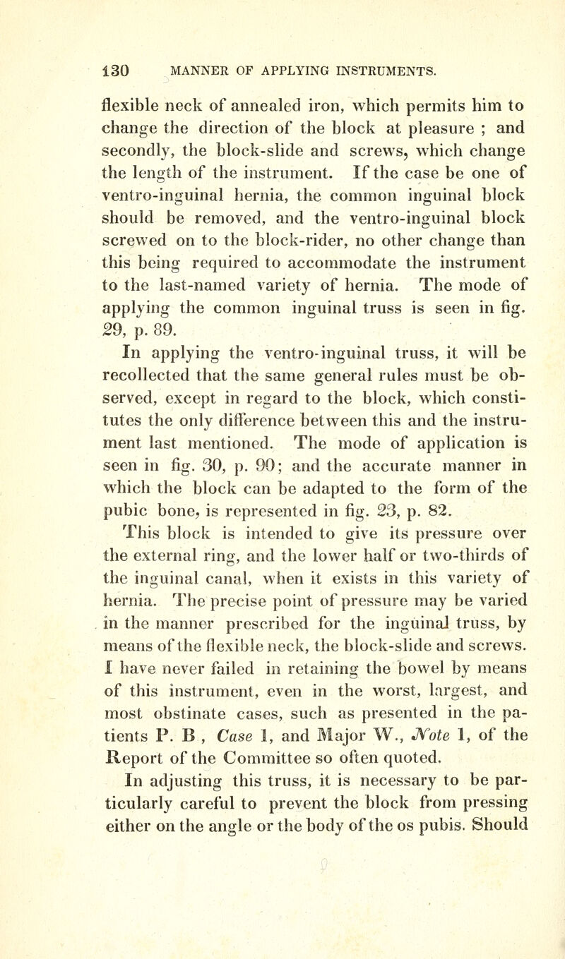 flexible neck of annealed iron, which permits him to change the direction of the block at pleasure ; and secondly, the block-slide and screws, which change the length of the instrument. If the case be one of ventro-inguinal hernia, the common inguinal block should be removed, and the ventro-inguinal block screwed on to the block-rider, no other change than this being required to accommodate the instrument to the last-named variety of hernia. The mode of applying the common inguinal truss is seen in fig. 29, p. 89. In applying the ventro-inguinal truss, it will be recollected that the same general rules must be ob- served, except in regard to the block, which consti- tutes the only difference between this and the instru- ment last mentioned. The mode of application is seen in fig. 30, p. 90; and the accurate manner in which the block can be adapted to the form of the pubic bone, is represented in fig. 23, p. 82. This block is intended to give its pressure over the external ring, and the lower half or two-thirds of the inguinal canal, when it exists in this variety of hernia. The precise point of pressure may be varied in the manner prescribed for the inguinal truss, by means of the flexible neck, the block-slide and screws. I have never failed in retaining the bowel by means of this instrument, even in the worst, largest, and most obstinate cases, such as presented in the pa- tients P. B , Case 1, and Major W., JVote 1, of the Report of the Committee so often quoted. In adjusting this truss, it is necessary to be par- ticularly careful to prevent the block from pressing either on the angle or the body of the os pubis. Should