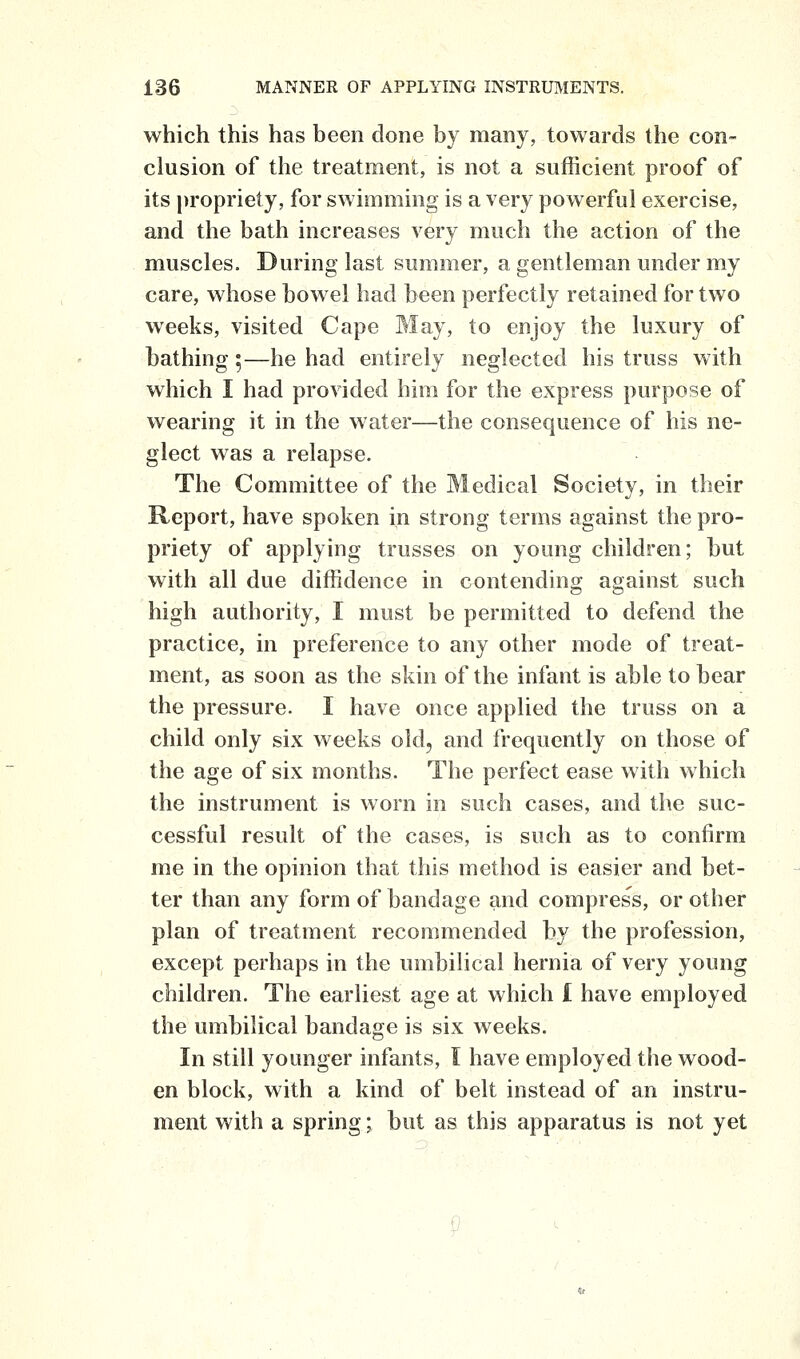 which this has been done by many, towards the con- clusion of the treatment, is not a sufficient proof of its propriety, for swimming is a very pow erful exercise, and the bath increases very much the action of the muscles. During last summer, a gentleman under my care, whose bowel had been perfectly retained for two weeks, visited Cape May, to enjoy the luxury of bathing ;—he had entirely neglected his truss with which I had provided him for the express purpose of wearing it in the water—the consequence of his ne- glect was a relapse. The Committee of the Medical Society, in their Report, have spoken in strong terms against the pro- priety of applying trusses on young children; but with all due diffidence in contending against such high authority, I must be permitted to defend the practice, in preference to any other mode of treat- ment, as soon as the skin of the infant is able to bear the pressure. I have once applied the truss on a child only six weeks old, and frequently on those of the age of six months. The perfect ease with which the instrument is worn in such cases, and the suc- cessful result of the cases, is such as to confirm me in the opinion that this method is easier and bet- ter than any form of bandage and compress, or other plan of treatment recommended by the profession, except perhaps in the umbilical hernia of very young children. The earliest age at which I have employed the umbilical bandage is six weeks. In still younger infants, I have employed the wood- en block, with a kind of belt instead of an instru- ment with a spring; but as this apparatus is not yet