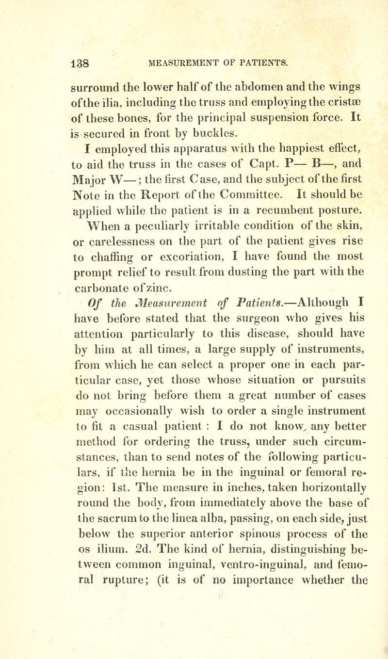 surround the lower half of the abdomen and the wings of the ilia, including the truss and employing the cristse of these bones, for the principal suspension force. It is secured in front by buckles. I employed this apparatus with the happiest effect, to aid the truss in the cases of Capt. P— B—, and Major W—; the first Case, and the subject of the first Note in the Report of the Committee. It should be applied while the patient is in a recumbent posture. When a peculiarly irritable condition of the skin, or carelessness on the part of the patient gives rise to chaffing or excoriation, I have found the most prompt relief to result from dusting the part with the carbonate of zinc. Of the Measurement of Patients.—Although I have before stated that the surgeon who gives his attention particularly to this disease, should have by him at all times, a large supply of instruments, from which he can select a proper one in each par- ticular case, yet those whose situation or pursuits do not bring before them a great number of cases may occasionally wish to order a single instrument to fit a casual patient : I do not know, any better method for ordering the truss, under such circum- stances, than to send notes of the following particu- lars, if the hernia be in the inguinal or femoral re^ gion: 1st. The measure in inches, taken horizontally round the body, from immediately above the base of the sacrum to the linea alba, passing, on each side, just below the superior anterior spinous process of the OS ilium. 2d. The kind of hernia, distinguishing be- tween common inguinal, ventro-inguinal, and femo- ral rupture; (it is of no importance whether the