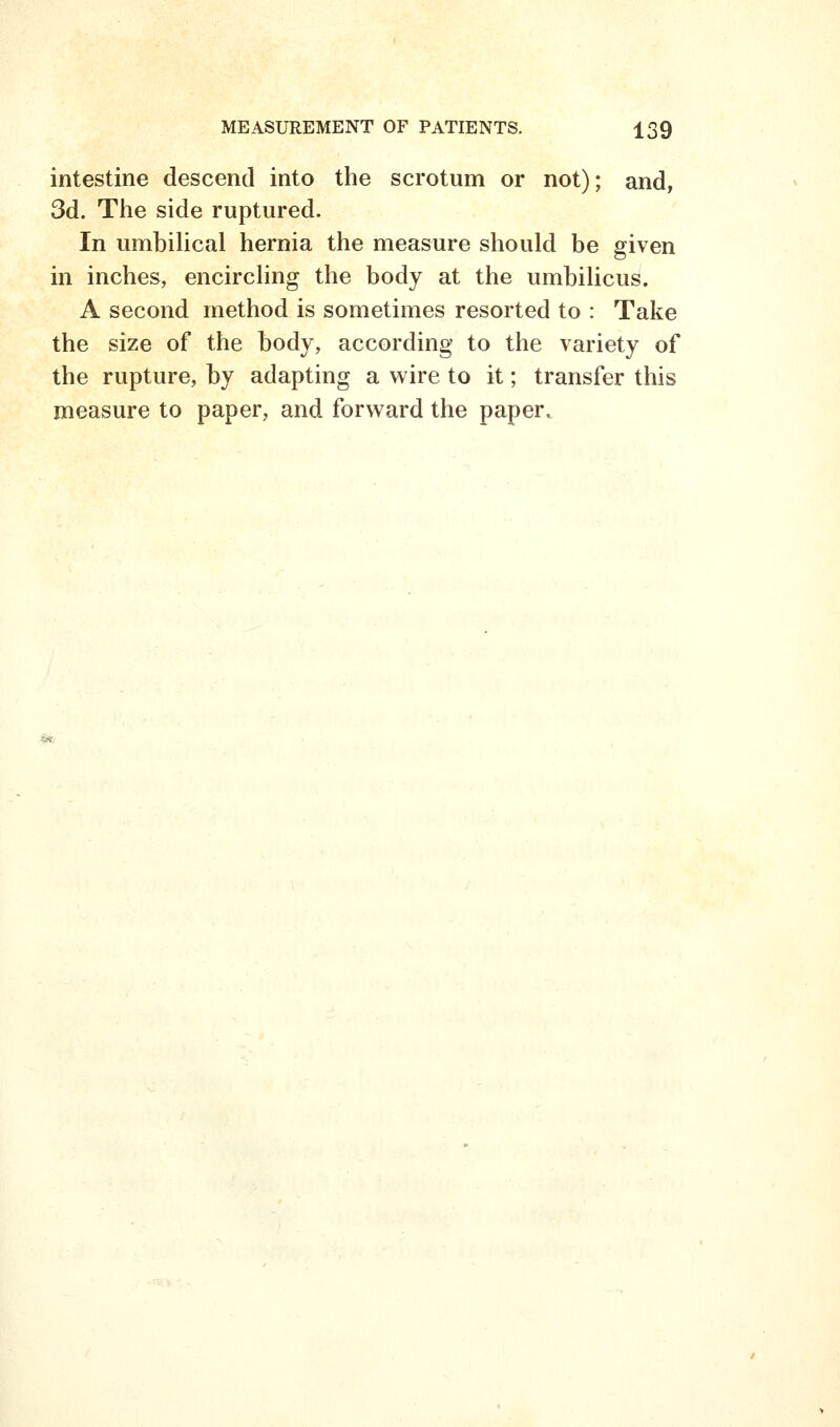 intestine descend into the scrotum or not); and, 3d. The side ruptured. In umbilical hernia the measure should be given in inches, encircling the body at the umbilicus. A second method is sometimes resorted to : Take the size of the body, according to the variety of the rupture, by adapting a wire to it; transfer this measure to paper, and forward the paper.