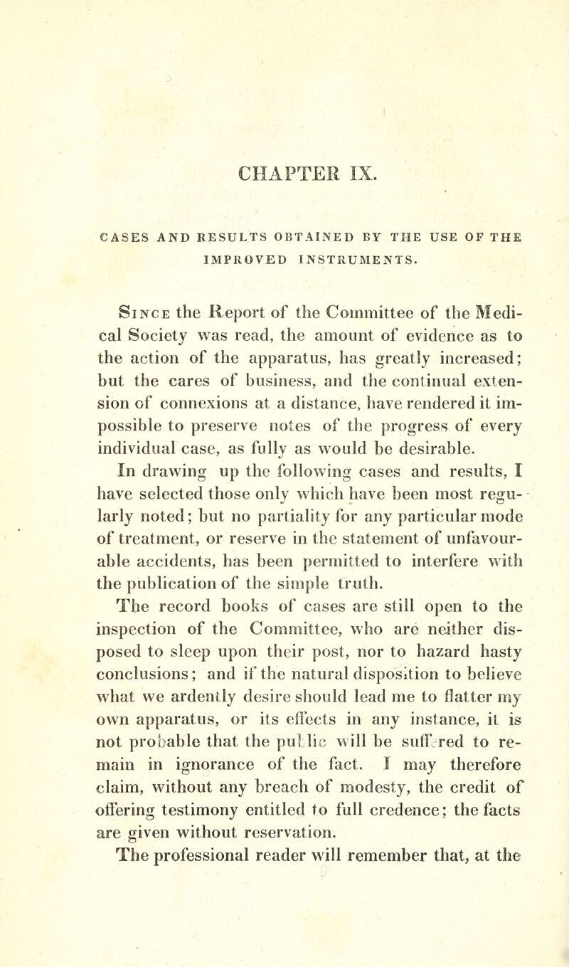 CHAPTER IX. CASES AND RESULTS OBTAINED BY THE USE OF THE IMPROVED INSTRUMENTS. Since the Report of the Committee of the Medi- cal Society was read, the amount of evidence as to the action of the apparatus, has greatly increased; but the cares of business, and the continual exten- sion of connexions at a distance, have rendered it im- possible to preserve notes of the progress of every individual case, as fully as would be desirable. In drawing up the following cases and results, I have selected those only which have been most regu- larly noted; but no partiality for any particular mode of treatment, or reserve in the statement of unfavour- able accidents, has been permitted to interfere with the publication of the simple truth. The record books of cases are still open to the inspection of the Committee, who are neither dis- posed to sleep upon their post, nor to hazard hasty conclusions; and if the natural disposition to believe what we ardently desire should lead me to flatter my own apparatus, or its effects in any instance, it is not probable that the pu] lie will be suffered to re- main in ignorance of the fact. I may therefore claim, without any breach of modesty, the credit of offering testimony entitled to full credence; the facts are given without reservation. The professional reader will remember that, at the