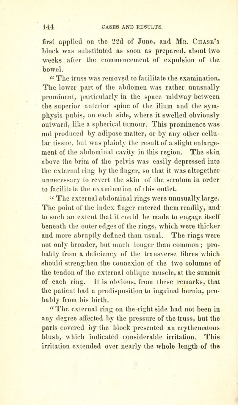 first applied on the 22(1 of June, and Mr. Chase's block was substituted as soon as prepared, about two weeks after the commencement of expulsion of the bowel. '^ The truss was removed to facilitate the examination. The lower part of the abdomen was rather unusually prominent, particularly in the space midway between the superior anterior spine of the ilium and the sym- physis pubis, on each side, where it swelled obviously outward, like a spherical tumour. This prominence w^as not produced by adipose matter, or by any other cellu- lar tissue, but was plainly the result of a slight enlarge- ment of tlie abdominal cavijty in this region. The skin above the brim of the pelvis was easily depressed into the external ring by the finger, so that it was altogether unnecessary to revert tlie skin of the scrotum in order to facilitate the examination of this outlet.  The external abdominal rings were unusually large. The point of the index finger entered them readily, and to such an extent that it could be made to engage itself beneath the outer edges of the rings, which were thicker and more abruptly defined than usual. The rings were not only broader, but much longer than common ; pro- bably from a deficiency of the transverse fibres which should strengthen the connexion of the two columns of the tendon of the external oblique muscle, at the summit of each ring. It is obvious, from these remarks, that the patient had a predisposition to inguinal hernia, pro- bably from his birth. The external ring on the-right side had not been in any degree affected by the pressure of the truss, but the parts covered by the block presented an erythematous blush, which indicated considerable irritation. This irritation extended over nearly the whole length of the