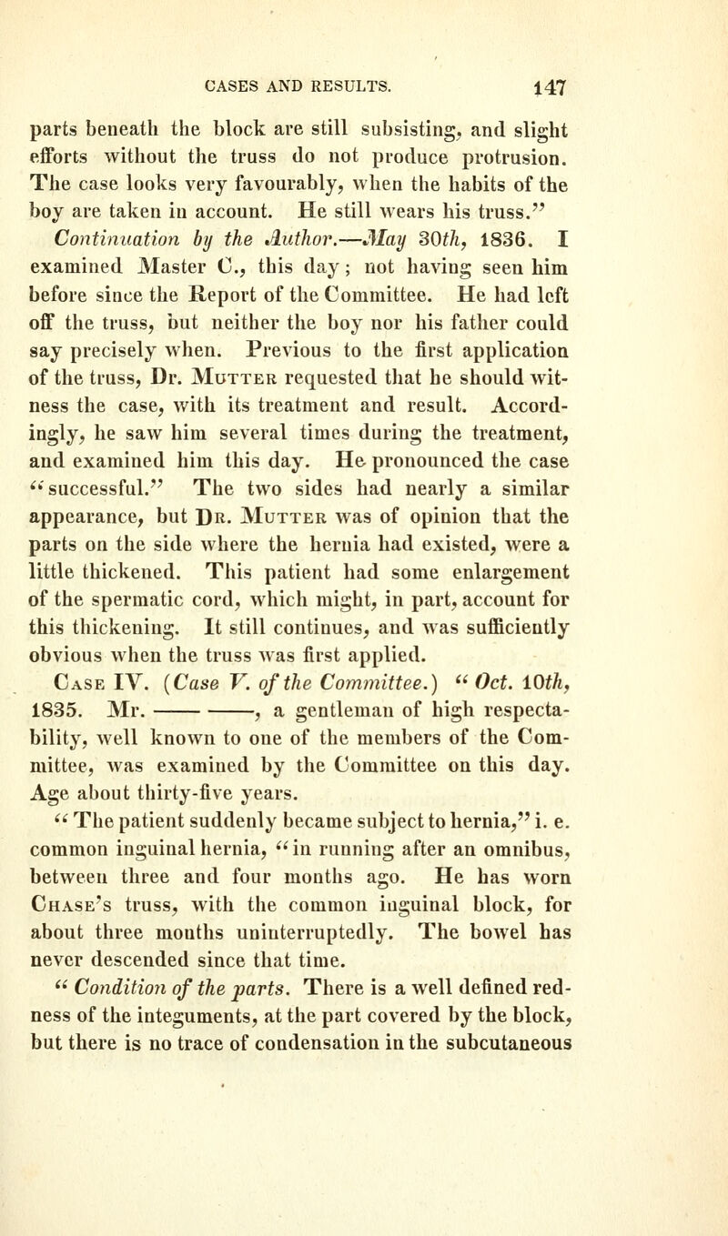 parts beneath the block are still subsisting, and slight efforts without the truss do not produce protrusion. The case looks very favourably, when the habits of the boy are taken in account. He still wears his truss. Continuation by the tiuthor.—3Iay SOth^ 1836. I examined Master C, this day; not having seen him before since the Report of the Committee. He had left off the truss, but neither the boy nor his father could say precisely when. Previous to the first application of the truss, Dr. Mutter requested that he should wit- ness the case, with its treatment and result. Accord- ingly, he saw him several times during the treatment, and examined him this day. He pronounced the case ^'successful.'' The two sides had nearly a similar appearance, but J)r. Mutter was of opinion that the parts on the side where the hernia had existed, were a little thickened. This patient had some enlargement of the spermatic cord, which might, in part, account for this thickening. It still continues, and was sufficiently obvious when the truss Avas first applied. Case IV. {Case V. of the Committee.) ''Oct. iOthy 1835. Mr. , a gentleman of high respecta- bility, well known to one of the members of the Com- mittee, was examined by the Committee on this day. Age about thirty-five years.  The patient suddenly became subject to hernia, i. e. common inguinal hernia, '' in running after an omnibus, between three and four months ago. He has worn Chase's truss, with the common inguinal block, for about three mouths uninterruptedly. The bowel has never descended since that time.  Condition of the parts. There is a well defined red- ness of the integuments, at the part covered by the block, but there is no trace of condensation in the subcutaneous