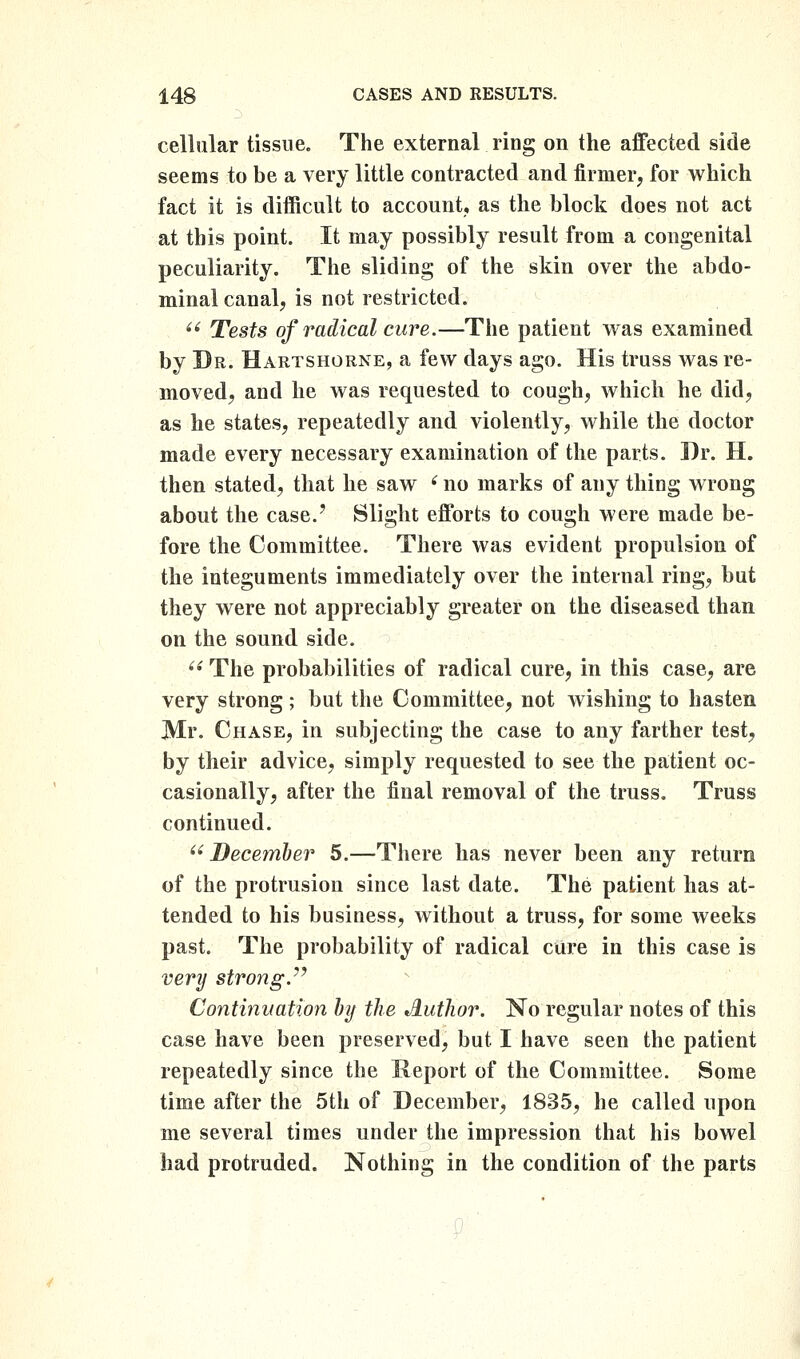 cellular tissue. The external ring on the aflfected side seems to be a very little contracted and firmer, for which fact it is difficult to account, as the block does not act at this point. It may possibly result from a congenital peculiarity. The sliding of the skin over the abdo- minal canalj is not restricted.  Tests of radical cure.—The patient was examined by Br. Hartshorne, a few days ago. His truss was re- moved, and he was requested to cough, which he did, as he states, repeatedly and violently, while the doctor made every necessary examination of the parts. Dr. H. then stated, that he saw ^ no marks of any thing wrong about the case.' Slight efforts to cough were made be- fore the Committee. There was evident propulsion of the integuments immediately over the internal ring, but they were not appreciably greater on the diseased than on the sound side. ^' The probabilities of radical cure, in this case, are very strong ; but the Committee, not wishing to hasten Mr. Chase, in subjecting the case to any farther test, by their advice, simply requested to see the patient oc- casionally, after the final removal of the truss. Truss continued.  December 5.—There has never been any return of the protrusion since last date. The patient has at- tended to his business, without a truss, for some weeks past. The probability of radical cure in this case is very strong.'^ Continuation Jnj the Jlutlior. No regular notes of this case have been preserved, but I have seen the patient repeatedly since the Report of the Committee. Some time after the 5th of December, 1835, he called upon me several times under the impression that his bowel had protruded. Nothing in the condition of the parts