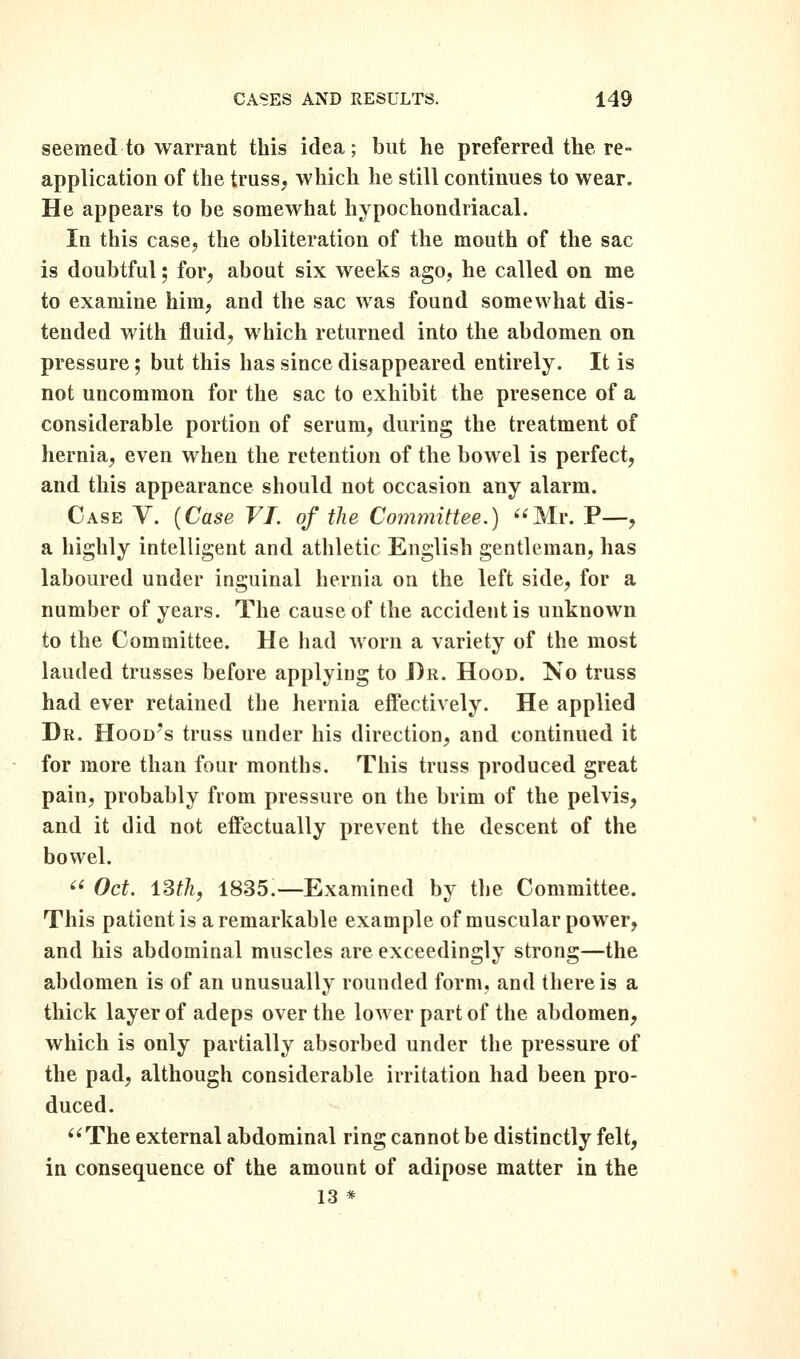 seemed to warrant this idea; but he preferred the re- application of the truss, which he still continues to wear. He appears to be somewhat hypochondriacal. In this case, the obliteration of the mouth of the sac is doubtful; for, about six weeks ago, he called on me to examine him, and the sac was found somewhat dis- tended with fluid, which returned into the abdomen on pressure; but this has since disappeared entirely. It is not uncommon for the sac to exhibit the presence of a considerable portion of serum, during the treatment of hernia, even when the retention of the bowel is perfect, and this appearance should not occasion any alarm. Case V. {Case VI. of the Committee.) Mr. P—, a highly intelligent and athletic English gentleman, has laboured under inguinal hernia on the left side, for a number of years. The cause of the accident is unknown to the Committee. He had worn a variety of the most lauded trusses before applying to Dr. Hood. No truss had ever retained the hernia effectively. He applied Dr. Hood's truss under his direction, and continued it for more than four months. This truss produced great pain, probably from pressure on the brim of the pelvis, and it did not effectually prevent the descent of the bowel.  Oct. iSth, 1835:—Examined by the Committee. This patient is a remarkable example of muscular power, and his abdominal muscles are exceedingly strong—the abdomen is of an unusually rounded form, and there is a thick layer of adeps over the lower part of the abdomen, which is only partially absorbed under the pressure of the pad, although considerable irritation had been pro- duced. The external abdominal ring cannot be distinctly felt, in consequence of the amount of adipose matter in the 13 *