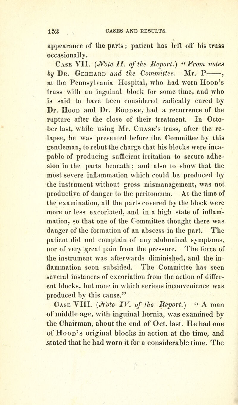 appearance of the parts; patient has left off his truss occasionally. Case YII. {J^oie II. of the Report.) '^' From notes by Dr. Gerhard ajid the Committee. Mr. P , at the Pennsylvania Hospital, who had worn Hood's truss with an inguinal block for some time, and who is said to have been considered radically cured by Dr. Hood and Dr. Bodder, had a recurrence of the rupture after the close of their treatment. In Octo- ber last, while using Mr. Chase's truss, after the re- lapse, he was presented before the Committee by this gentleman, to rebut the charge that his blocks were inca- pable of producing sufficient irritation to secure adhe- sion in the parts beneath; and also to show that the most severe inflammation which could be produced by the instrument without gross mismanagement, was not productive of danger to the peritoneum. At the time of the examination, all the parts covered by the block were more or less excoriated, and in a high state of inflam- mation, so that one of the Committee thought there was danger of the formation of an abscess in the part. The patient did not complain of any abdominal symptoms, nor of very great pain from the pressure. The force of the instrument was afterwards diminished, and the in- flammation soon subsided. The Committee has seen several instances of excoriation from the action of differ- ent blocks, but none in which serious inconvenience was produced by this cause. Case VIIL (JVofe IV. of the lieport.)  A man of middle age, with inguinal hernia, was examined by the Chairman, about the end of Oct. last. He had one of Hood's original blocks in action at the time, and stated that he had worn it for a considerable time. The