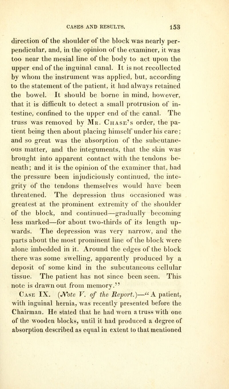 direction of the shoulder of the block was nearly per- pendicular, and, in the opinion of the examiner, it was too near the mesial line of the body to act upon the upper end of the inguinal canal. It is not recollected by whom the instrument was applied, but, according to the statement of the patient, it had always retained the bowel. It should be borne in mind, however, that it is difficult to detect a small protrusion of in- testine, confined to the upper end of the canal. The truss was removed by Mr. Chase's order, the pa- tient being then about placing himself under his care; and so great was the absorption of the subcutane- ous matter, and the integuments, that the skin was brought into apparent contact with the tendons be- neath ; and it is the opinion of the exammer that, had the pressure been injudiciously continued, the inte- grity of the tendons themselves would have been threatened. The depression thus occasioned was greatest at the prominent extremity of the shoulder of the block, and continued—gradually becoming less marked—for about two-thirds of its length up- wards. The depression was very narrow, and the parts about the most prominent line of the block were alone imbedded in it. Around the edges of the block there was some swelling, apparently produced by a deposit of some kind in the subcutaneous cellular tissue. The patient has not since been seen. This note is drawn out from memory. Case IX. [JVote V. of the Report.)—A patient, with inguinal hernia, was recently presented before the Chairman. He stated that he had worn a truss with one of the wooden blocks, until it had produced a degree of absorption described as equal in extent to that mentioned