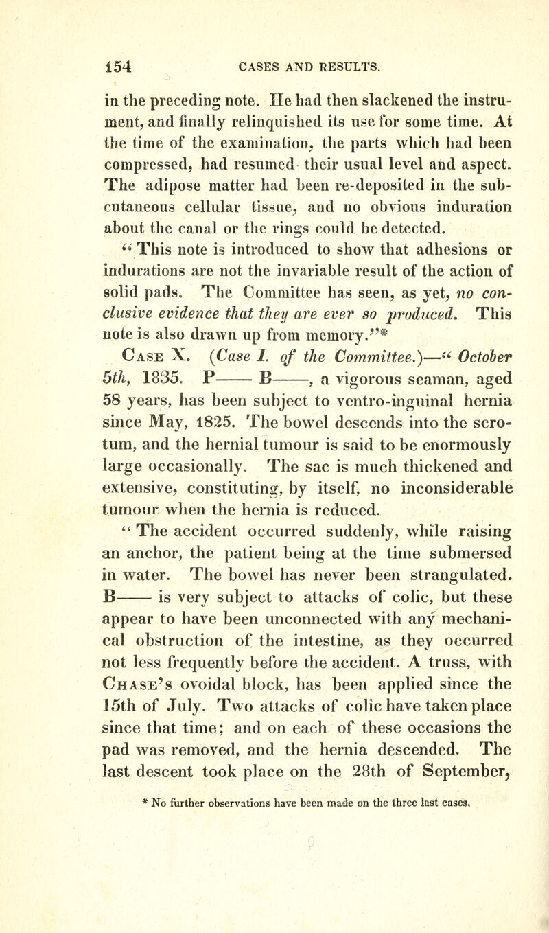 in the preceding note. He had then slackened the instru- ment, and finally relinquished its use for some time. At the time of the examination, the parts which had been compressed, had resumed their usual level and aspect. The adipose matter had been re-deposited in the sub- cutaneous cellular tissue, and no obvious induration about the canal or the rings could be detected. '^ This note is introduced to show^ that adhesions or indurations are not the invariable result of the action of solid pads. The Committee has seen, as yet, no con- clusive evidence that they are ever so produced. This note is also drawn up from memory.''* Case X. {Case I. of the Committee.)— October 5th, 1835. P B , a vigorous seaman, aged 58 years, has been subject to ventro-inguinal hernia since May, 1825. The bowel descends into the scro- tum, and the hernial tumour is said to be enormously large occasionally. The sac is much thickened and extensive, constituting, by itself, no inconsiderable tumour when the hernia is reduced.  The accident occurred suddenly, while raising an anchor, the patient being at the time submersed in water. The bowel has never been strangulated. B is very subject to attacks of colic, but these appear to have been unconnected with any mechani- cal obstruction of the intestine, as they occurred not less frequently before the accident. A truss, with Chase's ovoidal block, has been applied since the 15th of July. Two attacks of colic have taken place since that time; and on each of these occasions the pad was removed, and the hernia descended. The last descent took place on the 28th of September, * No further observations have been made on the three last casest