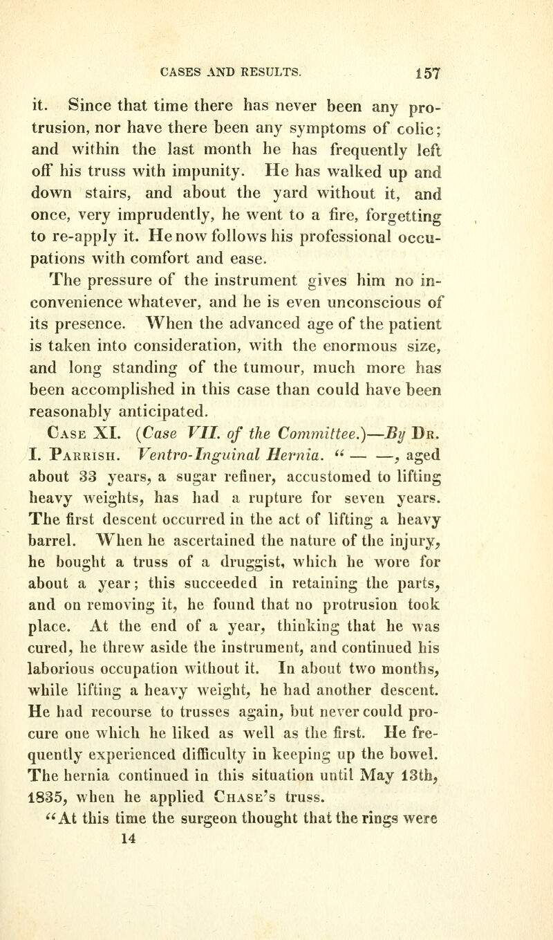 it. Since that time there has never been any pro- trusion, nor have there been any symptoms of colic; and within the last month he has frequently left off his truss with impunity. He has walked up and down stairs, and about the yard without it, and once, very imprudently, he went to a fire, forgetting to re-apply it. He now follows his professional occu- pations with comfort and ease. The pressure of the instrument gives him no in- convenience whatever, and he is even unconscious of its presence. When the advanced age of the patient is taken into consideration, with the enormous size, and long standing of the tumour, much more has been accomplished in this case than could have been reasonably anticipated. Case XI. {Case VII. of the Committee.)—Bij Dr. I. Parrish. Ventro-Inguinal Hernia.  — —^ aged about 33 years, a sugar refiner, accustomed to lifting heavy weights, has had a rupture for seven years. The first descent occurred in the act of lifting a heavy barrel. When he ascertained the nature of the injury^ he bought a truss of a druggist, which he wore for about a year; this succeeded in retaining the parts, and on removing it, he found that no protrusiou took place. At the end of a year, thinking that he was cured, he threw aside the instrument, and continued his laborious occupation without it. In about two months, while lifting a heavy weight, he had another descent. He had recourse to trusses again, but never could pro- cure one which he liked as well as the first. He fre- quently experienced difficulty in keeping up the bowel. The hernia continued in this situation until May 13th, 1835, when he applied Chase's truss. At this time the surgeon thought that the rings were 14