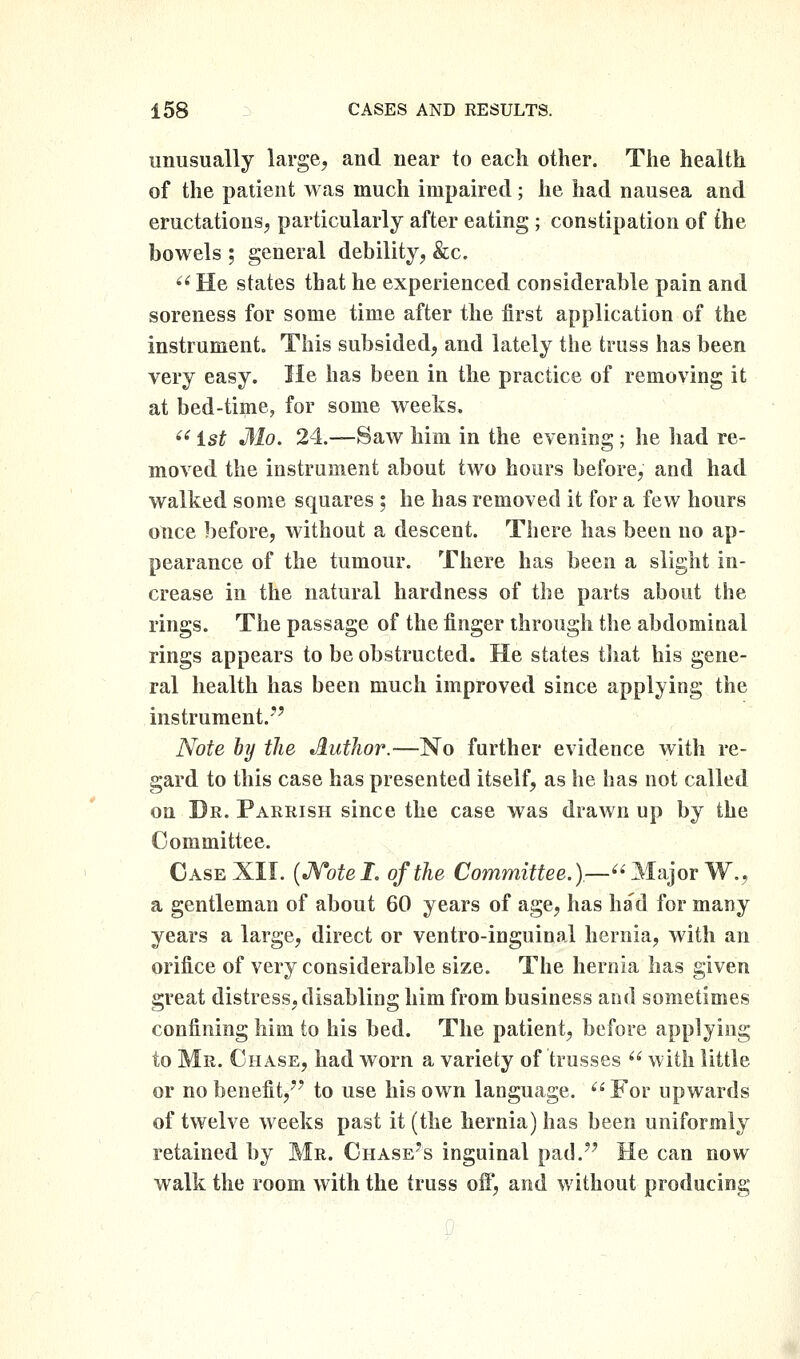 unusually large, and near to each other. The health of the patient was much impaired; he had nausea and eructations, particularly after eating ; constipation of £he bowels ; general debility, &c. ^' He states that he experienced considerable pain and soreness for some time after the first application of the instrumentc This subsided, and lately the truss has been very easy. He has been in the practice of removing it at bed-time, for some weeks. ^'^ ist Mo. 24.—Saw him in the evening ; he liad re- moved the instrument about two hours before, and had walked some squares ; he has removed it for a few hours once before, without a descent. There has been no ap- pearance of the tumour. There has been a slight in- crease in the natural hardness of the parts about the rings. The passage of the finger through the abdominal rings appears to be obstructed. He states tliat his gene- ral health has been much improved since applying the instrument.'*'' Note by the Author.—No further evidence with re- gard to this case has presented itself, as he has not called on Dr. Parrish since the case was drawn up by the Committee. Case XII. {JVotel. of the Committee.)—^'MnjorW,, a gentleman of about 60 years of age, has had for many years a large, direct or ventro-inguinal hernia, with an orifice of very considerable size. The hernia has given great distress, disabling him from business and sometimes confining him to his bed. The patient, before applying to Mr. Chase, had worn a variety of trusses  with little or no benefit,'' to use his own language. ^' For upwards of twelve weeks past it (the hernia) has been uniformly retained by Mr. Chase's inguinal pad. He can now walk the room with the truss off, and without producing