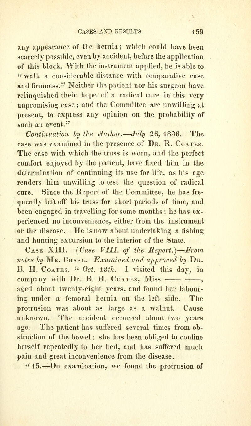 any appearance of the hernia; which could have been scarcely possible, even by accident, before the application of this block. With the instrument applied, he is able to  walk a considerable distance with comparative ease and firmness. Neither the patient nor his surgeon have relinquished their hope of a radical cure in this very unpromising case ; and the Committee are unwilling at present, to express any opinion on the probability of such an event.'' Continuation by the Author.—July 26, 1836. The case was examined in the presence of Dr. R. Coates. The ease with which the truss is worn, and the perfect comfort enjoyed by the patient, have fixed him in the determination of continuing its use for life, as his age renders him unwilling to test the question of radical cure. Since the Report of the Committee, he has fre- quently left ofi his truss for short periods of time, and been engaged in travelling for some months : he has ex- perienced no inconvenience, either from the instrument or the disease. He is now about undertaking a fishing and hunting excursion to the interior of the State. Case XIII. {Case VIIL of the ReiJort.)—From notes by Mr. Chase. Examined and approved by Dr. B. H. Coates. ^^ Oct. ISth. I visited this day, in company with Dr. B. H. Coates, Miss , aged about twenty-eight years, and found her labour- ing under a femoral hernia on the left side. The protrusion was about as large as a walnut. Cause unknown. The accident occurred about two years ago. The patient has suifered several times from ob- struction of the bowel; she has been obliged to confine herself repeatedly to her bed, and has suffered much pain and great inconvenience from the disease. *^ 15.—-On examination, we found the protrusion of