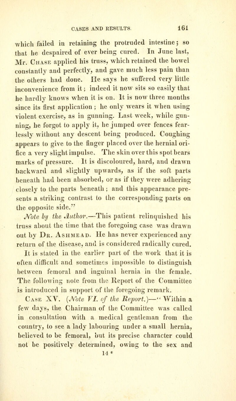 which failed in retaining the protruded intestine; so that he despaired of ever being cured. In June last, Mr. Chase applied his truss, which retained the bowel constantly and perfectly, and gave much less pain than the others had done. He says he suffered very little inconvenience from it; indeed it now sits so easily that he hardly knows when it is on. It is now three months since its first application ; he only wears it when using violent exercise, as in gunning. Last week, while gun- ning, he forgot to apply it, he jumped over fences fear- lessly without any descent being produced. Coughing appears to give to the finger placed over the hernial ori- fice a very slight impulse. The skin over this spot bears marks of pressure. It is discoloured, hard, and drawn backward and slightly upwards, as if the soft parts beneath had been absorbed, or as if they were adhering closely to the parts beneath; and this appearance pre- sents a striking contrast to the corresponding parts on the opposite side. J^ote, by the Author.—This patient relinquished his truss about the time that the foregoing case was drawn out by Dr. Ashmead. He has never experienced any return of the disease, and is considered radically cured. It is stated in the earlier part of the work that it is often difficult and sometimes impossible to distinguish between femoral and inguinal hernia in the female. The following note from the Report of the Committee is introduced in support of the foregoing remark. Case XV. {^ote VI. of the Report,)— Within a few days, the Chairman of the Committee was called in consultation with a medical gentleman from the country, to see a lady labouring under a small hernia, believed to be femoral, but its precise character could not be positively determined, owing to the sex and 14*