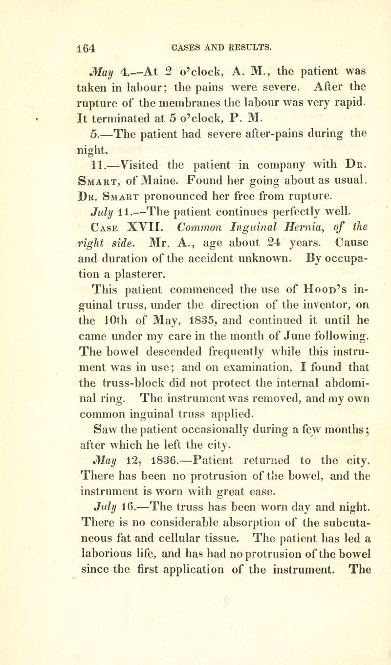 May 4.—At 2 o'clock, A. M., the patient was taken in labour; the pains were severe. After the rupture of the membranes the labour was very rapid. It terminated at 5 o'clock, P. M. 5.—The patient had severe after-pains during the night. 11.—Visited the patient in company with Dr. Smart, of Maine. Found her going about as usual. Dr. Smart pronounced her free from rupture. Juhj 11.—The patient continues perfectly well. Case XVII. Common Inguinal Hernia, of the right side. Mr. A., age about 24 years. Cause and duration of the accident unknown. By occupa- tion a plasterer. This patient commenced the use of Hood's in- guinal truss, under the direction of the inventor, on the 10th of May, 1835, and continued it until he came under my care in the month of June following. The bowel descended frequently while this instru- ment was in use; and on examination, I found that the truss-block did not protect the internal abdomi- nal ring. The instrument was removed, and my own common inguinal truss applied. Saw the patient occasionally during a few months; after which he left the city. May 12, 1836.—Patient returned to the city. There has been no protrusion of the bowel, and the instrument is worn with great ease. July i 6.—The truss has been worn day and night. There is no considerable absorption of the subcuta- neous fat and cellular tissue. The patient has led a laborious life, and has had no protrusion of the bowel since the first application of the instrument. The