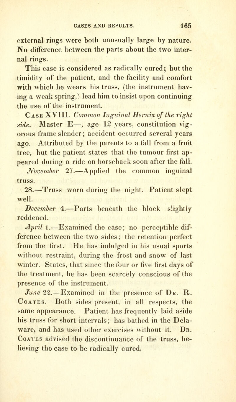 external rings were both unusually large by nature. No difference between the parts about the two inter- nal rings. This case is considered as radically cured; but the timidity of the patient, and the facility and comfort with which he wears his truss, (the instrument hav- ing a weak spring,^ lead him to insist upon continuing the use of the instrument. Case XVIll. Common Inguinal Hernia of the right side. Master E—, age 12 years, constitution vig- orous frame slender; accident occurred several years ago. A ttributed by the parents to a fall from a friiit tree, but the patient states that the tumour first ap- peared during a ride on horseback soon after the fall. JS^ovember 27.—Applied the common inguinal truss. 28.—Truss worn during the night. Patient slept well. December 4.—Parts beneath the block slightly reddened. •^pril 1.—Examined the case; no perceptible dif- ference between the two sides; the retention perfect from the first. He has indulged in his usual sports without restraint, during the frost and snow of last winter. States, that since the four or five first days of the treatment, he has been scarcely conscious of the presence of the instrument. June 22.—Examined in the presence of Dr. R. CoATEs. Both sides present, in all respects, the same appearance. Patient has frequently laid aside his truss for short intervals; has bathed in the Dela- ware, and has used other exercises without it. Dr. CoATES advised the discontinuance of the truss, be- lieving the case to be radically cured.