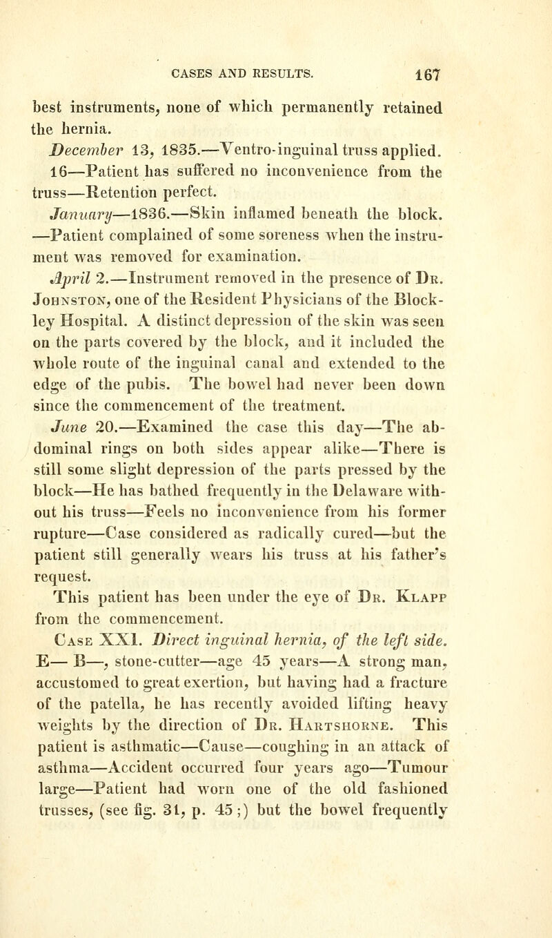 best instruments, none of which permanently retained the hernia. December 13, 1835.—Ventro-inguinal truss applied. 16—Patient has suffered no inconvenience from the truss—Retention perfect. January—1836.—Skin inflamed beneath the block. —Patient complained of some soreness when the instru- ment was removed for examination. April 2.—Instrument removed in the presence of Dr. Johnston, one of the Resident Physicians of the Block- ley Hospital. A distinct depression of the skin was seen on the parts covered by the block, and it included the whole route of the inguinal canal and extended to the edge of the pubis. The bowel had never been down since the commencement of the treatment. June 20.—Examined the case this day—The ab- dominal rings on both sides appear alike—There is still some slight depression of the parts pressed by the block—He has bathed frequently in the Delaware with- out his truss—Feels no inconvenience from his former rupture—Case considered as radically cured—but the patient still generally wears his truss at his father's request. This patient has been under the eye of Dr. Klapp from the commencement. Case XXI. Direct inguinal hernia^ of the left side. E— B—, stone-cutter—age 45 years—A strong man, accustomed to great exertion, but having had a fracture of the patella, he has recently avoided lifting heavy weights by the direction of Dr. Hartshorne. This patient is asthmatic—Cause—coughing in an attack of asthma—Accident occurred four years ago—Tumour large—Patient had worn one of the old fashioned trusses, (see fig. 31, p. 45;) but the bowel frequently