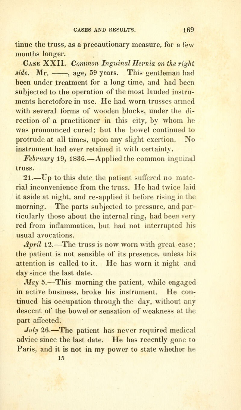 linue the truss, as a precautionary measure, for a few months longer. Case XXII. Common Inguinal Hernia on the right side. Mr. , age, 59 years. This gentleman had been under treatment for a long time, and had been subjected to the operation of the most lauded instru- ments heretofore in use. He had worn trusses armed with several forms of wooden blocks, under the di- rection of a practitioner in this city, by whom he was pronounced cured; but the bowel continued to protrude at all times, upon any slight exertion. No instrument had ever retained it with certainty. February 19, 1836.—Applied the common inguinal truss. 21.—Up to this date the patient suffered no mate- rial inconvenience from the truss. He had twice laid it aside at night, and re-applied it before rising in the morning. The parts subjected to pressure, and par- ticularly those about the internal ring, had been very red from inflammation, but had not interrupted his usual avocations. April 12.—The truss is now worn with great ease; the patient is not sensible of its presence, unless his attention is called to it. He has worn it night and day since the last date. May 5.—This morning the patient, while engaged in active business, broke his instrument. He con- tinued his occupation through the day, without any descent of the bowel or sensation of weakness at the part affected. July 26.—The patient has never required medical advice since the last date. He has recently gone to Paris, and it is not in my power to state whether he 15