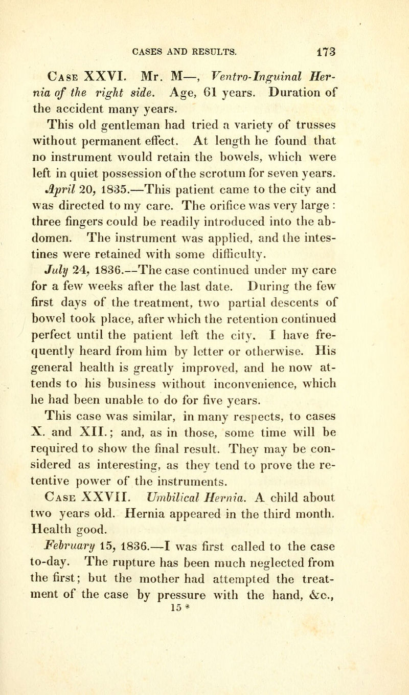 Case XXVI. Mr. M—, Ventro-Inguinal Her- nia of the right side. Age, 61 years. Duration of the accident many years. This old gentleman had tried a variety of trusses without permanent effect. At length he found that no instrument would retain the bowels, which were left in quiet possession of the scrotum for seven years. •April 20, 1835.—This patient came to the city and was directed to my care. The orifice was very large : three fingers could be readily introduced into the ab- domen. The instrument was applied, and the intes- tines were retained with some diflSculty. July 24, 1836.—The case continued under my care for a few weeks after the last date. During the few first days of the treatment, two partial descents of bowel took place, after which the retention continued perfect until the patient left the city. I have fre- quently heard from him by letter or otherwise. His general health is greatly improved, and he now at- tends to his business without inconvenience, which he had been unable to do for five years. This case was similar, in many respects, to cases X. and XII.; and, as in those, some time will be required to show the final result. They may be con- sidered as interesting, as they tend to prove the re- tentive power of the instruments. Case XXVII. Umbilical Hernia. A child about two years old. Hernia appeared in the third month. Health good. February 15, 1836.—I was first called to the case to-day. The rupture has been much neglected from the first; but the mother had attempted the treat- ment of the case by pressure with the hand, &c., 15*