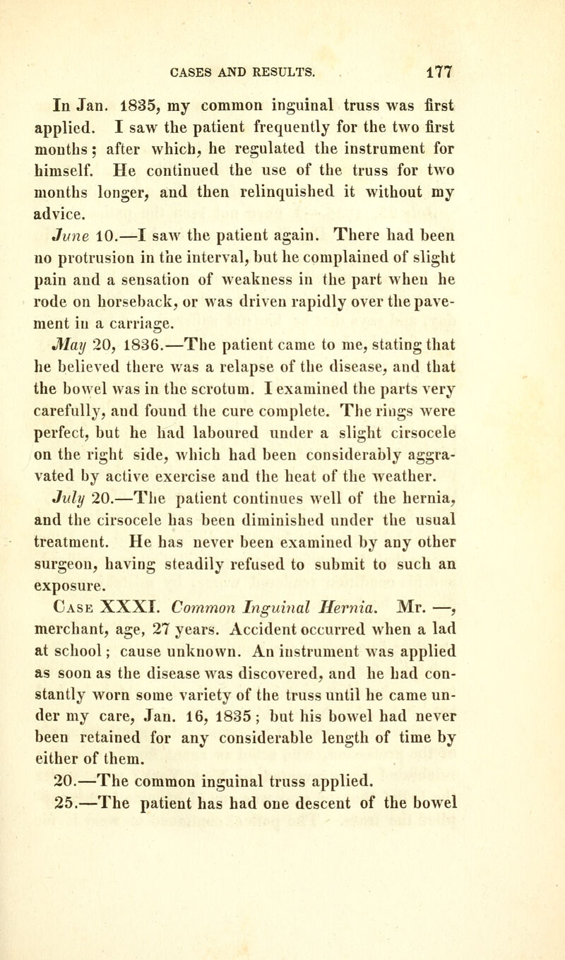 In Jan. 1835, my common inguinal truss was first applied. I saw the patient frequently for the two first months; after which, he regulated the instrument for himself. He continued the use of the truss for two months longer, and then relinquished it without my advice. June 10.—I saw the patient again. There had been no protrusion in the interval, but he complained of slight pain and a sensation of weakness in the part when he rode on horseback, or was driven rapidly over the pave- ment in a carriage. Maij 20, 1836.—The patient came to me, stating that he believed there was a relapse of the disease, and that the bowel was in the scrotum. I examined the parts very carefully, and found the cure complete. The rings were perfect, but he had laboured under a slight cirsocele on the right side, which had been considerably aggra- vated by active exercise and the heat of the weather. July 20.—The patient continues well of the hernia, and the cirsocele has been diminished under the usual treatment. He has never been examined by any other surgeon, having steadily refused to submit to such an exposure. Case XXXI. Common Inguinal Hernia. Mr. —, merchant, age, 27 years. Accident occurred when a lad at school; cause unknown. An instrument was applied as soon as the disease was discovered, and he had con- stantly worn some variety of the truss until he came un- der my care, Jan. 16, 1835; but his bowel had never been retained for any considerable length of time by either of them. 20.—The common inguinal truss applied. 25.—The patient has had one descent of the bowel