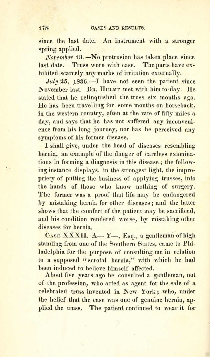 since the last date. An instrument with a stronger spring applied. November 13.—No protrusion has taken place since last date. Truss worn with case. The parts have ex- hibited scarcely any marks of irritation externally. July 25, 1836.—I have not seen the patient since November last. Dr. Hulme met with him to-day. He stated that he relinquished the truss six months ago. He has been travelling for some months on horseback, in the western country, often at the rate of iifty miles a day, and says that he has not suffered any inconveni- ence from his long journey, nor has he perceived any symptoms of his former disease. I shall give, under the head of diseases resembling hernia, an example of the danger of careless examina- tions in forming a diagnosis in this disease ; the follow- ing instance displays, in the strongest light, the impro- priety of putting the business of applying trusses, into the hands of those who know nothing of surgery. The former was a proof that life may be endangered by mistaking hernia for other diseases; and the latter shows that the comfort of the patient may be sacrificed, and his condition rendered worse, by mistaking other diseases for hernia. Case XXXII. A— Y—, Esq., a gentleman of high standing from one of the Southern States, came to Phi- ladelphia for the purpose of consulting me in relation to a supposed  scrotal hernia,'' with which he had been induced to believe himself affected. About five years ago he consulted a gentleman, not of the profession, who acted as agent for the sale of a celebrated truss invented in New York; who, under the belief that the case was one of genuine hernia, ap- plied the truss. The patient continued to wear it for