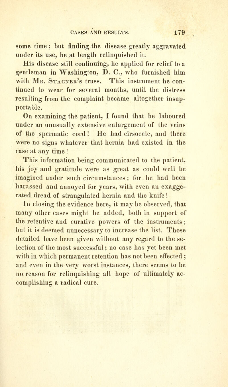 some time; but finding the disease greatly aggravated under its use, he at length relinquished it. His disease still continuing, he applied for relief to a gentleman in Washington, D. C, who furnished him with Mr. Stagner's truss. This instrument he con- tinued to wear for several months, until the distress resulting from the complaint became altogether insup- portable. On examining the patient, 1 found that he laboured under an unusually extensive enlargement of the veins of the spermatic cord! He had cirsocele, and there were no signs whatever that hernia had existed in the case at any time ! This information being communicated to the patient, his joy and gratitude were as great as could well be imagined under such circumstances; for he had been harassed and annoyed for years, with even an exagge- rated dread of strangulated hernia and the knife! In closing the evidence here, it may be observed, that many other cases might be added, both in support of the retentive and curative powers of the instruments ; but it is deemed unnecessary to increase the list. Those detailed have been given without any regard to the se- lection of the most successful; no case has yet been met within which permanent retention has not been effected ; and even in the very worst instances, there seems to be no reason for relinquishing all hope of ultimately ac- complishing a radical cure.