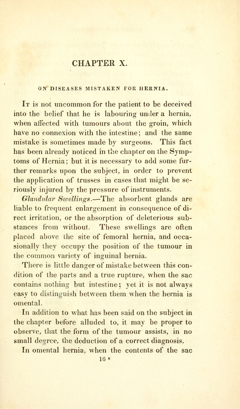 CHAPTER X. ON DISEASES MISTAKEN FOR HERNIA. It is not uncommon for the patient to be deceived into the behef that he is labouring under a hernia, when affected with tumours about the groin, which have no connexion with the intestine; and the same mistake is sometimes made by surgeons. This fact has been already noticed in the chapter on the Symp- toms of Hernia; but it is necessary to add some fur- ther remarks upon the subject, in order to prevent the application of trusses in cases that might be se- riously injured by the pressure of instruments. Glandular Swellings.—The absorbent glands are liable to frequent enlargement in consequence of di- rect irritation, or the absorption of deleterious sub- stances from without. These swellings are often placed above the site of femoral hernia, and occa- sionally they occupy the position of the tumour in the common variety of inguinal hernia. There is little dansrer of mistake between this con- dition of the parts and a true rupture, when the sac contains nothing but intestine; yet it is not always easy to distinguish between them when the hernia is omental. In addition to what has been said on the subject in the chapter before alluded to, it may be proper to observe, that the form of the tumour assists, in no small degree, the deduction of a correct diagnosis. In omental hernia, when the contents of the sac 16*