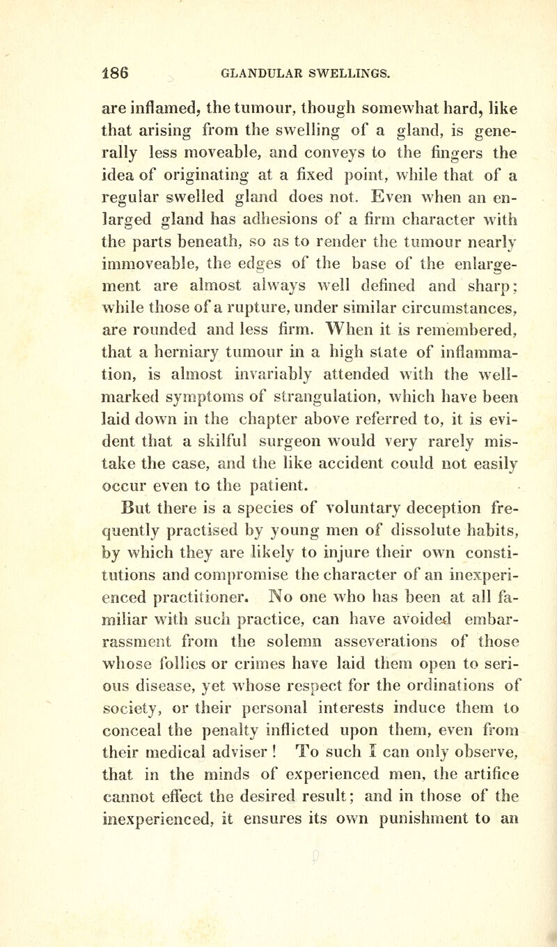 are inflamed, the tumour, though somewhat hard, like that arising from the swelhng of a gland, is gene- rally less moveable, and conveys to the fingers the idea of originating at a fixed point, while that of a regular swelled gland does not. Even when an en- larged gland has adhesions of a firm character with the parts beneath, so as to render the tumour nearly immoveable, the edges of the base of the enlarge- ment are almost always well defined and sharp; while those of a rupture, under similar circumstances, are rounded and less firm. When it is remembered, that a herniary tumour in a high state of inflamma- tion, is almost invariably attended with the well- marked symptoms of strangulation, which have been laid down in the chapter above referred to, it is evi- dent that a skilful surgeon would very rarely mis- take the case, and the like accident could not easily occur even to the patient. But there is a species of voluntary deception fre- quently practised by young men of dissolute habits, by which they are likely to injure their own consti- tutions and compromise the character of an inexperi- enced practitioner. No one who has been at all fa- miliar with such practice, can have avoided embar- rassment from the solemn asseverations of those whose follies or crimes have laid them open to seri- ous disease, yet whose respect for the ordinations of society, or their personal interests induce them to conceal the penalty inflicted upon them, even from their medical adviser ! To such I can only observe, that in the minds of experienced men, the artifice cannot effect the desired result; and in those of the inexperienced, it ensures its own punishment to an