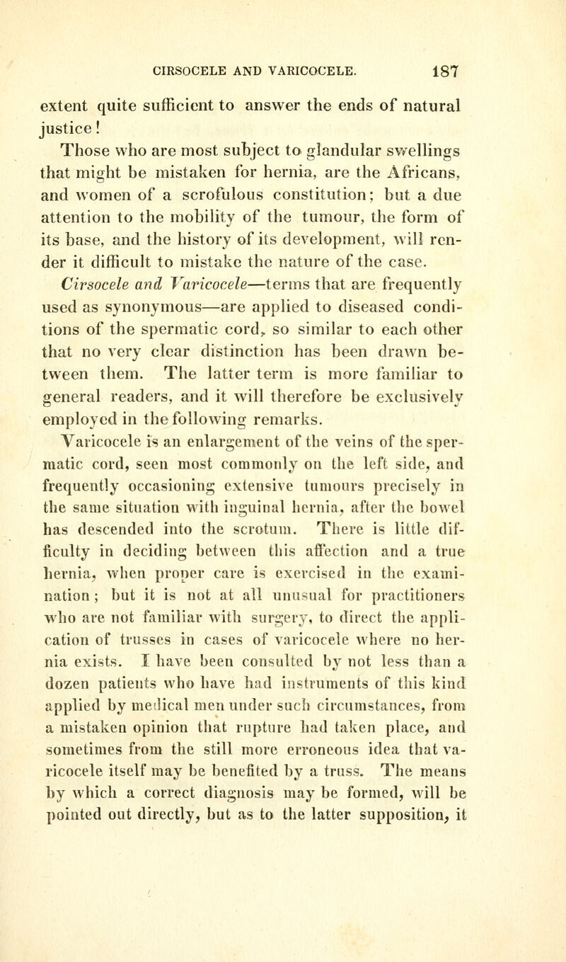 extent quite sufficient to answer the ends of natural justice! Those who are most subject to glandular swellings that might be mistaken for hernia, are the Africans, and women of a scrofulous constitution; but a due attention to the mobility of the tumour, the form of its base, and the history of its development, will ren- der it difficult to mistake the nature of the case. Cirsocele and Varicocele—terms that are frequently used as synonymous—are applied to diseased condi- tions of the spermatic cord,, so similar to each other that no very clear distinction has been drawn be- tween them. The latter term is more familiar to general readers, and it will therefore be exclusively employed in the following remarks. Varicocele is an enlargement of the veins of the sper- matic cord, seen most commonly on the left side, and frequently occasioning extensive tumours precisely in the same situation with inguinal hernia, after the bowel has descended into the scrotum. There is little dif- ficulty in deciding between this affection and a true hernia, vv^hen proper care is exercised in the exami- nation ; but it is not at all unusual for practitioners who are not familiar with surgery, to direct the appli- cation of trusses in cases of varicocele where no her- nia exists. I have been consulted by not less than a dozen patients who have had instruments of this kind applied by medical men under such circumstances, from a mistaken opinion that rupture had taken place, and sometimes from the still more erroneous idea that va- ricocele itself may be benefited by a truss. The means by which a correct diagnosis may be formed, will be pointed out directly, but as to the latter supposition^ it