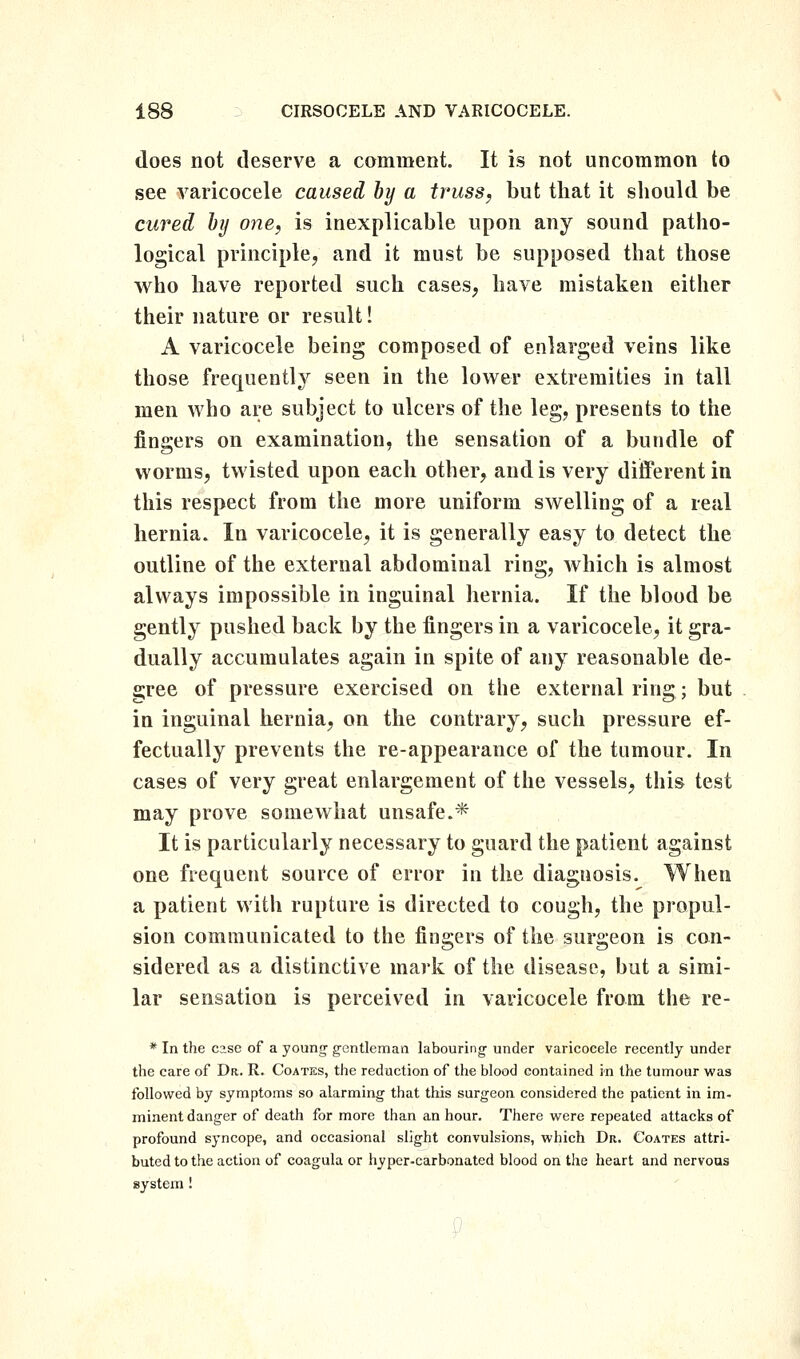 does not deserve a comment. It is not uncommon to see varicocele caused by a truss, but that it should be cured hij one, is inexplicable upon any sound patho- logical principle, and it must be supposed that those who have reported such cases, have mistaken either their nature or result! A varicocele being composed of enlarged veins like those frequently seen in the low^er extremities in tall men who are subject to ulcers of the leg, presents to the fingers on examination, the sensation of a bundle of worms, twisted upon each other, and is very different in this respect from the more uniform swelling of a real hernia. In varicocele, it is generally easy to detect the outline of the external abdominal ring, which is almost always impossible in inguinal hernia. If the blood be gently pushed back by the fingers in a varicocele, it gra- dually accumulates again in spite of any reasonable de- gree of pressure exercised on the external ring; but in inguinal hernia, on the contrary, such pressure ef- fectually prevents the re-appearance of the tumour. In cases of very great enlargement of the vessels, this test may prove somewhat unsafe.* It is particularly necessary to guard the patient against one frequent source of error in the diagnosis. When a patient with rupture is directed to cough, the propul- sion communicated to the fingers of the surgeon is con- sidered as a distinctive mark of the disease, but a simi- lar sensation is perceived in varicocele from the re- * In the case of a young gentleman labouring under varicocele recently under the care of Dr. R. Coatks, the reduction of the blood contained in the tumour was followed by symptoms so alarming that this surgeon considered the patient in im- minent danger of death for more than an hour. There were repeated attacks of profound syncope, and occasional slight convulsions, which Db. Coates attri- buted to the action of coagula or hyper-carbonated blood on the heart and nervous system!