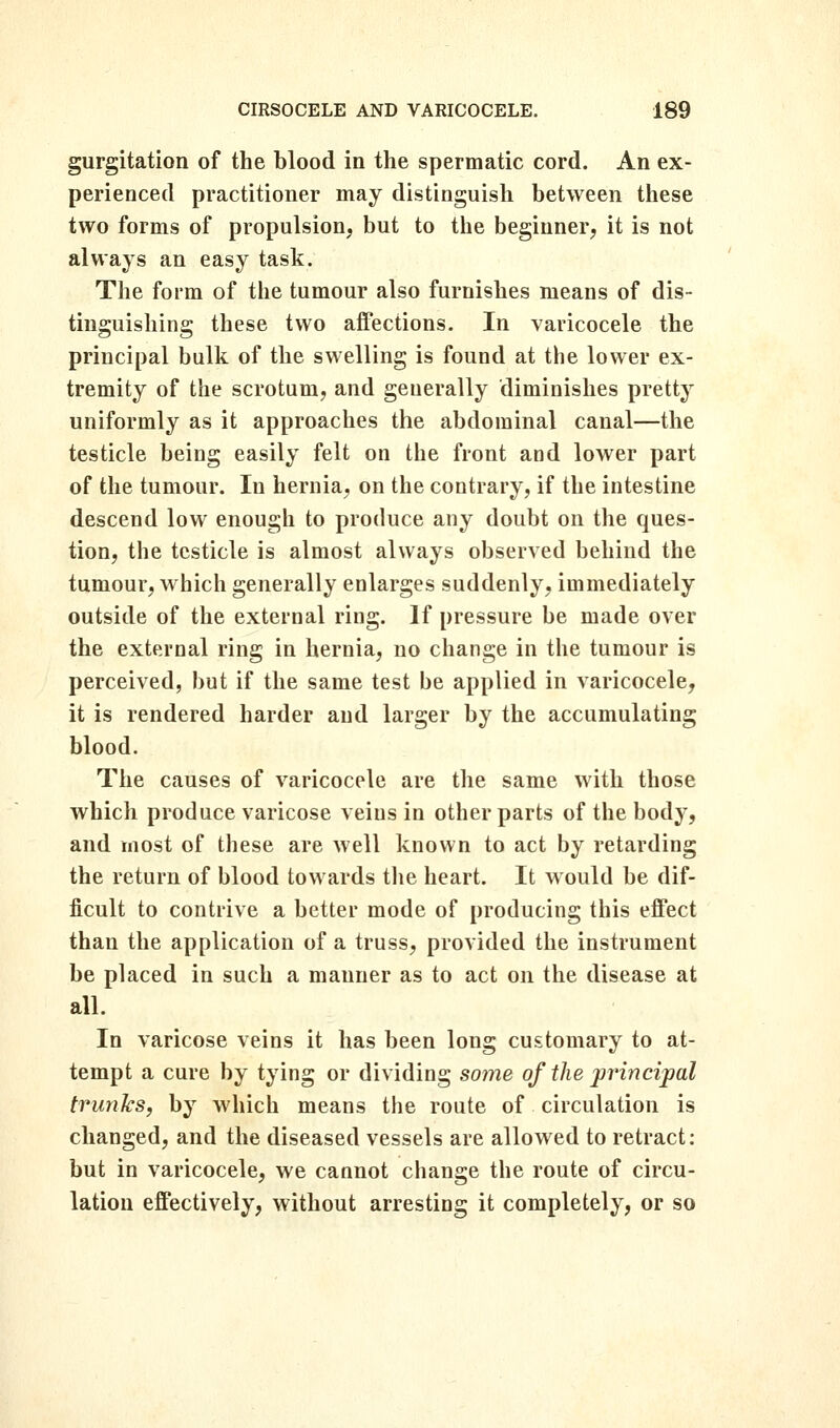 gurgitation of the blood in the spermatic cord. An ex- perienced practitioner may distinguish between these two forms of propulsion, but to the beginner, it is not always an easy task. The form of the tumour also furnishes means of dis- tinguishing these two affections. In varicocele the principal bulk of the swelling is found at the lower ex- tremity of the scrotum, and generally diminishes pretty uniformly as it approaches the abdominal canal—the testicle being easily felt on the front and lower part of the tumour. In hernia, on the contrary, if the intestine descend low enough to produce any doubt on the ques- tion, the testicle is almost always observed behind the tumour, which generally enlarges suddenly, immediately outside of the external ring. If pressure be made over the external ring in hernia, no change in the tumour is perceived, but if the same test be applied in varicocele, it is rendered harder and larger by the accumulating blood. The causes of varicocele are the same with those which produce varicose veins in other parts of the body, and most of these are well known to act by retarding the return of blood towards the heart. It would be dif- ficult to contrive a better mode of producing this effect than the application of a truss, provided the instrument be placed in such a manner as to act on the disease at all. In varicose veins it has been long customary to at- tempt a cure by tying or dividing some of the principal trunks, by which means the route of circulation is changed, and the diseased vessels are allowed to retract: but in varicocele, we cannot change the route of circu- lation effectively, without arresting it completely, or so