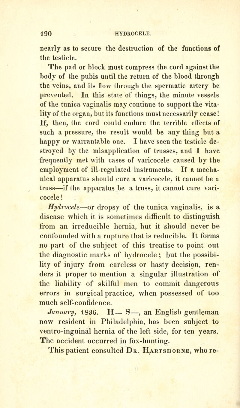 nearly as to secure the destruction of the functions of the testicle. The pad or block must compress the cord against the body of the pubis until the return of the blood through the veins, and its flow through the spermatic artery be prevented. In this state of things, the minute vessels of the tunica vaginalis may continue to support the vita- lity of the organ, but its functions must necessarily cease! If, then, the cord could endure the terrible effects of such a pressure, the result would be any thing but a happy or warrantable one. I have seen the testicle de- stroyed by the misapplication of trusses, and I have frequently met with cases of varicocele caused by the employment of ill-regulated instruments. If a mecha- nical apparatus should cure a varicocele, it cannot be a truss—if the apparatus be a truss, it cannot cure vari- cocele ! Hydrocele—or dropsy of the tunica vaginalis, is a disease which it is sometimes difficult to distinguish from an irreducible hernia, but it should never be confounded with a rupture that is reducible. It forms no part of the subject of this treatise to point out the diagnostic marks of hydrocele; but the possibi- lity of injury from careless or hasty decision, ren- ders it proper to mention a singular illustration of the liability of skilful men to commit dangerous errors in surgical practice, when possessed of too much self-confidence. January, 1836. H— S—, an English gentleman now resident in Philadelphia, has been subject to ventro-inguinal hernia of the left side, for ten years. The accident occurred in fox-hunting. This patient consulted Dr. H^rtshorne, whore-