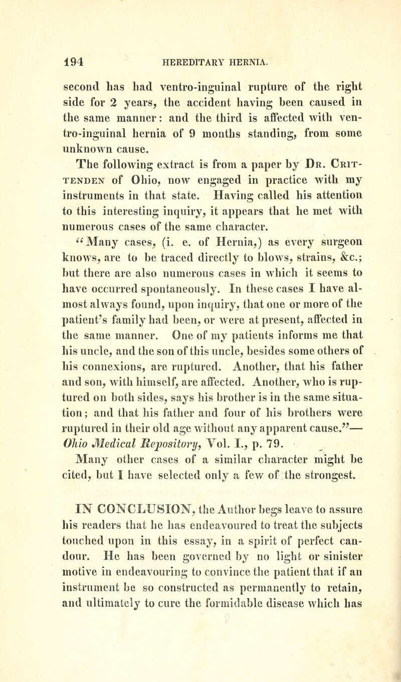 second has had ventro-inguinal rupture of the right side for 2 years, the accident having been caused in the same manner: and the third is affected with ven- tro-inguinal hernia of 9 mouths standing, from some unknovrn cause. The following extract is from a paper by Dr. Crit- tenden of Ohio, now engaged in practice with my instruments in that state. Having called his attention to this interesting inquiry, it appears that he met with numerous cases of the same character. Many cases, (i. e. of Hernia,) as every surgeon knows, are to be traced directly to blows, strains, &c.; but there are also numerous cases in which it seems to have occurred spontaneously. In these cases I have al- most always found, upon inquiry, that one or more of the patient's family had been, or were at present, affected in the same manner. One of my patients informs me that his uncle, and the son of this uncle, besides some others of his connexions, are ruptured. Another, that his father and son, with himself, are affected. Another, who is rup- tured on both sides, says his brother is in the same situa- tion ; and that his father and four of his brothers were ruptured in their old age without any apparent cause.— Oliio Medical Mejpository, Vol. I., p. 79. Many other cases of a similar character might be cited, but I have selected only a few of the strongest. IN CONCLUSION, the Author begs leave to assure his readers that he has endeavoured to treat the subjects touched upon in this essay, in a spirit of perfect can- dour. He has been governed by no light or sinister motive in endeavouring to convince the patient that if an instrument be so constructed as permanently to retain, and ultimately to cure the formidable disease which has
