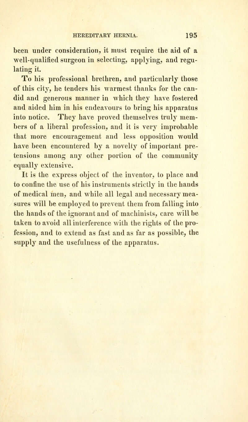 been under consideration^ it must require the aid of a well-qualified surgeon in selecting, applying, and regu- lating it. To his professional brethren, and particularly those of this city, he tenders his warmest thanks for the can- did and generous manner in which they have fostered and aided him in his endeavours to bring his apparatus into notice. They have proved themselves truly mem- bers of a liberal profession, and it is very improbable that more encouragement and less opposition would have been encountered by a novelty of important pre- tensions among any other portion of the community equally extensive. It is the express object of the inventor, to place and to confine the use of his instruments strictly in the hands of medical men, and while all legal and necessary mea- sures will be employed to prevent them from falling into the hands of the ignorant and of machinists, care will be taken to avoid all interference with the rights of the pro- fession, and to extend as fast and as far as possible, the supply and the usefulness of the apparatus.