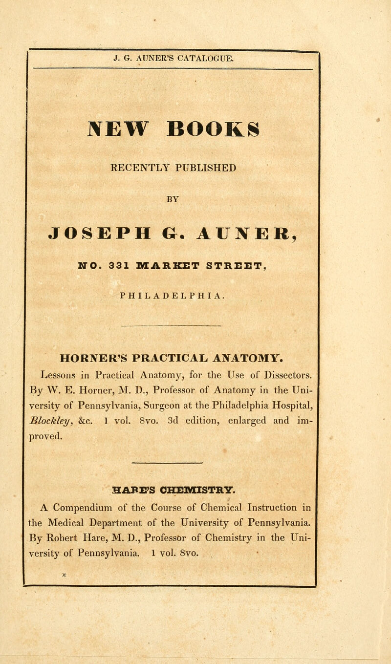 NEW BOOKN RECENTLY PUBLISHED BY JOSEPH G. AUKER, NO. 331 IVIARKET STREET, PHILADELPHIA, HORNER'S PRACTICAL ANATOMY. Lessons in Practical Anatomy, for the Use of Dissectors. By W. E. Horner, M. D., Professor of Anatomy in the Uni- versity of Pennsylvania, Surgeon at the Philadelphia Hospital, Blockley, &c. 1 vol. Svo. 3d edition, enlarged and im- proved. HABE'S CHE1VIISTR7. A Compendium of the Course of Chemical Instruction in the Medical Department of the University of Pennsylvania. By Robert Hare, M. D., Professor of Chemistry in the Uni-