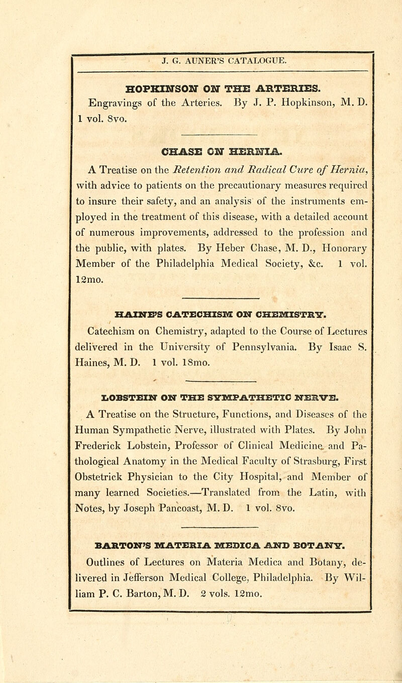 HOFKINSOIT ON THE AHTERZES. Engravings of the Arteries. By J. P. Hopkinson, M. D. 1 vol. 8vo. CHASE ON HERlflA. A Treatise on the Retention and Radical Cure of Hernia, with advice to patients on the precautionary measures required to insure their safety, and an analysis of the instruments em- ployed in the treatment of this disease, with a detailed account of numerous improvements, addressed to the profession and the public, with plates. By Heber Chase, M. D., Honorary Member of the Philadelphia Medical Society, &c. 1 vol. 12mo. hahtips catechism oxt chemistrit. Catechism on Chemistry, adapted to the Course of Lectures delivered in the University of Pennsylvania. By Isaac S. Haines, M. D. 1 vol. ISmo. ZiOBSTEZN OIT THX! SVISFATHETIO ITISIIVE. A Treatise on the Structure, Functions, and Diseases of the Human Sympathetic Nerve, illustrated with Plates. By John Frederick Lobstein, Professor of Clinical Medicine, and Pa- thological Anatomy in the Medical Faculty of Strasburg, First Obstetrick Physician to the City Hospital, and Member of many learned Societies.—Translated from the Latin, with Notes, by Joseph Pancoast, M. D. 1 vol. 8vo. BARTON'S IVEATISRIA MBDICA AND BOTAN-S-. Outlines of Lectures on Materia Medica and Botany, de- livered in Jefferson Medical College, Philadelphia. By Wil-