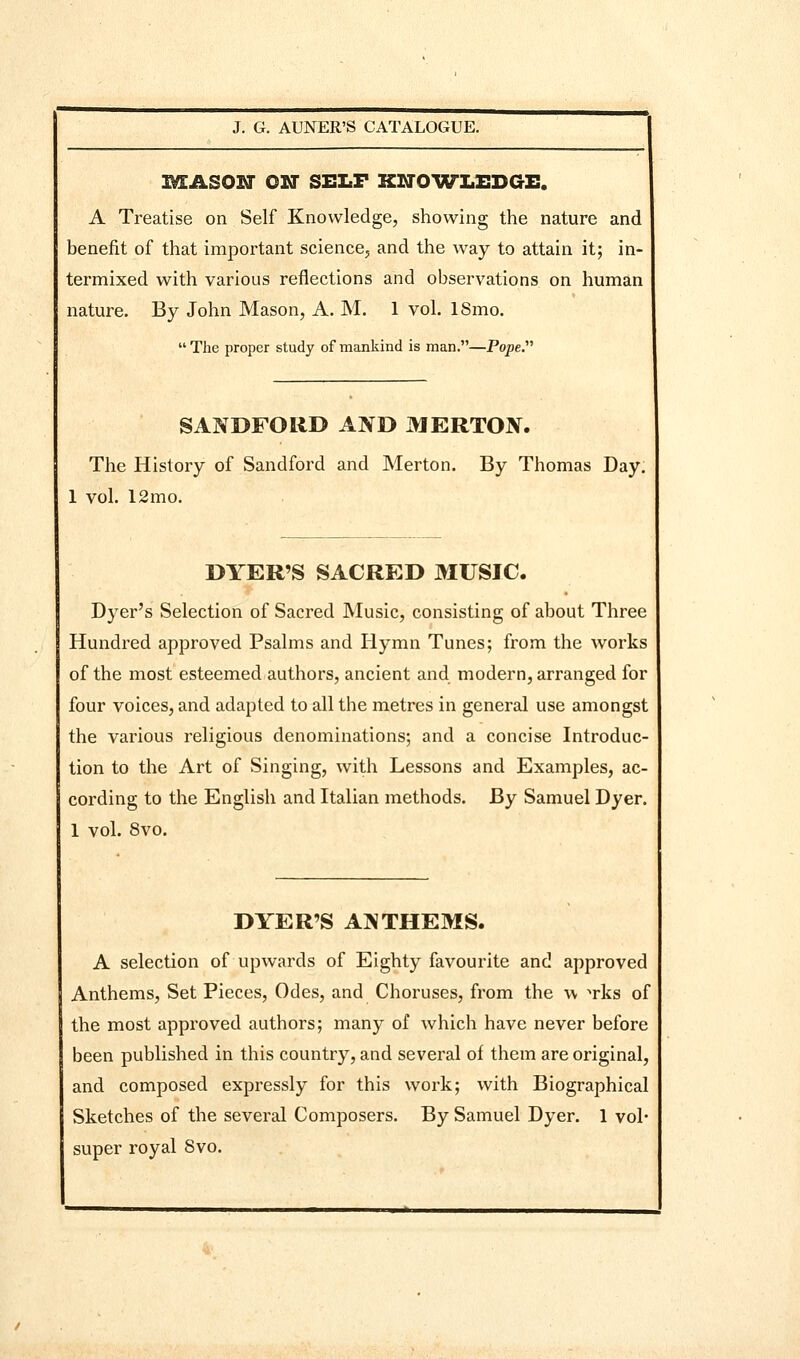 I^ASOIf ON SELF KNOWImEDGH, A Treatise on Self Knowledge, showing the nature and benefit of that important science, and the way to attain it; in- termixed with various reflections and observations on human nature. By John Mason, A. M. 1 vol. ISmo.  The proper study of mankind is man.—Pope.'''' SANDFORD AIS^D MERTON. The History of Sandford and Merton. By Thomas Day. 1 vol. 12mo. DYER'S SACRED MUSIC. Dyer's Selection of Sacred Music, consisting of about Three Hundred approved Psalms and Hymn Tunes; from the works of the most esteemed authors, ancient and modern, ari'anged for four voices, and adapted to all the metres in general use amongst the various religious denominations; and a concise Introduc- tion to the Art of Singing, with Lessons and Examples, ac- cording to the English and Italian methods. By Samuel Dyer. 1 vol. 8vo. DYER'S AJiTHEMS. A selection of upwards of Eighty favourite and approved Anthems, Set Pieces, Odes, and Choruses, from the \\ ^rks of the most approved authors; many of which have never before been published in this country, and several of them are original, and composed expressly for this work; with Biographical Sketches of the several Composers. By Samuel Dyer. 1 vol- super royal 8vo.