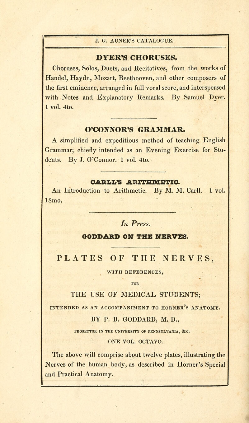 DYER'S CHORUSES. Choruses, Solos, Duets, and Recitatives, from the works of Handel, Haydn, Mozart, Beethooven, and other composers of the first eminence., arranged in full vocal score, and interspersed with Notes and Explanatory Remarks. By Samuel Dyer. 1 vol. 4to. O'CONJVOR'S GRAMMAR. A simplified and expeditious method of teaching English Grammar; chiefly intended as an Evening Exercise for Stu- dents. By J. O'Connor. 1 vol. 4to. CAHLL'S ARITHIMEETIC. An Introduction to Arithmetic. By M. M. Carll. 1 vol. ISmo. In Press. GODDARD Oir THE NERVES. PLATES OF THE NERVES, WITH REFERENCES, FOR THE USE OF MEDICAL STUDENTS; INTENDED AS AN ACCOMPANIMENT TO HORNEr's ANATOMY. BY p. B. GODDARD, M. D., PROSKCTOR IN THE UNIVERSITY OF PENNSYLVANIA, &C. ONE VOL. OCTAVO. The above will comprise about twelve plates, illustrating the Nerves of the human body, as described in Horner's Special and Practical Anatomy.