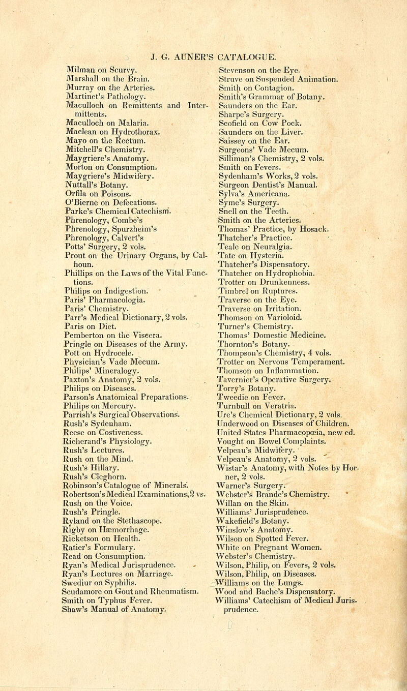 Milman on Scurvy. Marshall on the Brain. Murray on the Arteries. Martinet's Patholog-y. Maculloch on Remittents and Inter- mittents. Maculloch on Malaria. Maclean on Hydrothorax. Mayo on tl^e Rectum. Mitchell's Chemistry. Maygriere's Anatomy. Morton on Consumption. Maygriere's Midwifery. Nuttall's Botany. Orfila on Poisons. O'Bierne on Defecations. Parke's Chemical Catechism. Phrenology, Combe's Phrenology, Spurzheim's Phrenology, Calvert's Potts' Surgery, 2 vols. Prout on the Urinary Organs, by Cal- houn. Phillips on the Laws of the Vital Func- tions. Philips on Indigestion. Paris' Pharmacologia. Paris' Chemistry. Parr's Medical Dictionary, 2 vols. Paris on Diet. Pemberton on the Viscera. Pringle on Diseases of the Army. Pott on Hydrocele. Physician's Vade Mecum. Philips' Mineralogy. Paxton's Anatomy, 2 vols. Philips on Diseases. Parson's Anatomical Preparations. Philips on Mercury. Parrish's Surgical Observations. Rush's Sydenham. Reese on Costiveness. Richerand's Physiology. Rush's Lectures. Rush on the Mind. Rush's Hillary. Rush's Cleghorn. Robinson's Catalogue of Minerals'. Robertson's Medical Examinations, 2 vs. Rush on the Voice. Rush's Pringle. Ryland on the Stethascope. Rigby on HEemorrhage. Ricketson on Health. Ratier's Formulary. Read on Consumption. Ryan's Medical Jurisprudence. Ryan's Lectures on Marriage, Swediur on Syphilis. Scudamore on Gout and Rheumatism. Smith on Typhus Fever. Shaw's Manual of Anatomy. Stevenson on the Eye. Sti-uvc on Suspended Animation. Smith on Contagion. Smith's Grammar of Botany. Saunders on the Ear. Sharpe's Surgery. Scofield on Cow Pock. Saunders on the Liver. Saissey on the Ear. Surgeons' Vade Mecum. Silliman's Chemistry, 2 vols. Smith on Fevers. Sydenham's Works, 2 vols. Surgeon Dentist's Manual. Sylva's Americana. Syme's Surgery. Snell on the Teeth. Smith on the Arteries. Thomas' Practice, by Hosack. Thatcher's Practice. Teale on Neuralgia. Tate on Hysteria. Thatcher's Dispensatory. Thatcher on Hydrophobia. Trotter on Drunkenness. Timbrel on Ruptures. Traverse on the Eye. Traverse on Irritation. Thomson on Varioloid. Turner's Chemistry. Thomas' Domestic Medicine. Thornton's Botany. Thompson's Chemistry, 4 vols. Trotter on Nervous Temperament. Thomson on Inflammation. Tavern ier's Operative Surgery. Torry's Botany. Tweedie on Fever. Turnbull on Veratria. Ure's Chemical Dictionary, 2 vols. Underwood on Diseases of Children. United States Pharmacopoeia, new ed. Vought on Bowel Complaints. Velpeau's Midwifery. ■ ^ Velpeau's Anatomy, 2 vols. Wistar's Anatomy, with Notes by Hor- ner, 2 vols. Warner's Surgery. Webster's Brando's Chemistry. * i Willan on the Skin. Williams' .lurisprudencc. Wakefield's Botany. Winslow's Anatomy. Wilson on Spotted Fever. White on Pregnant Women. Webster's Chemistry. Wilson, Philip, on Fevers, 2 vols. Wilson, Philip, on Diseases. Williams on the Lungs. Wood and Bache's Dispensatory. Williams' Catechism of Medical Juris- prudence.