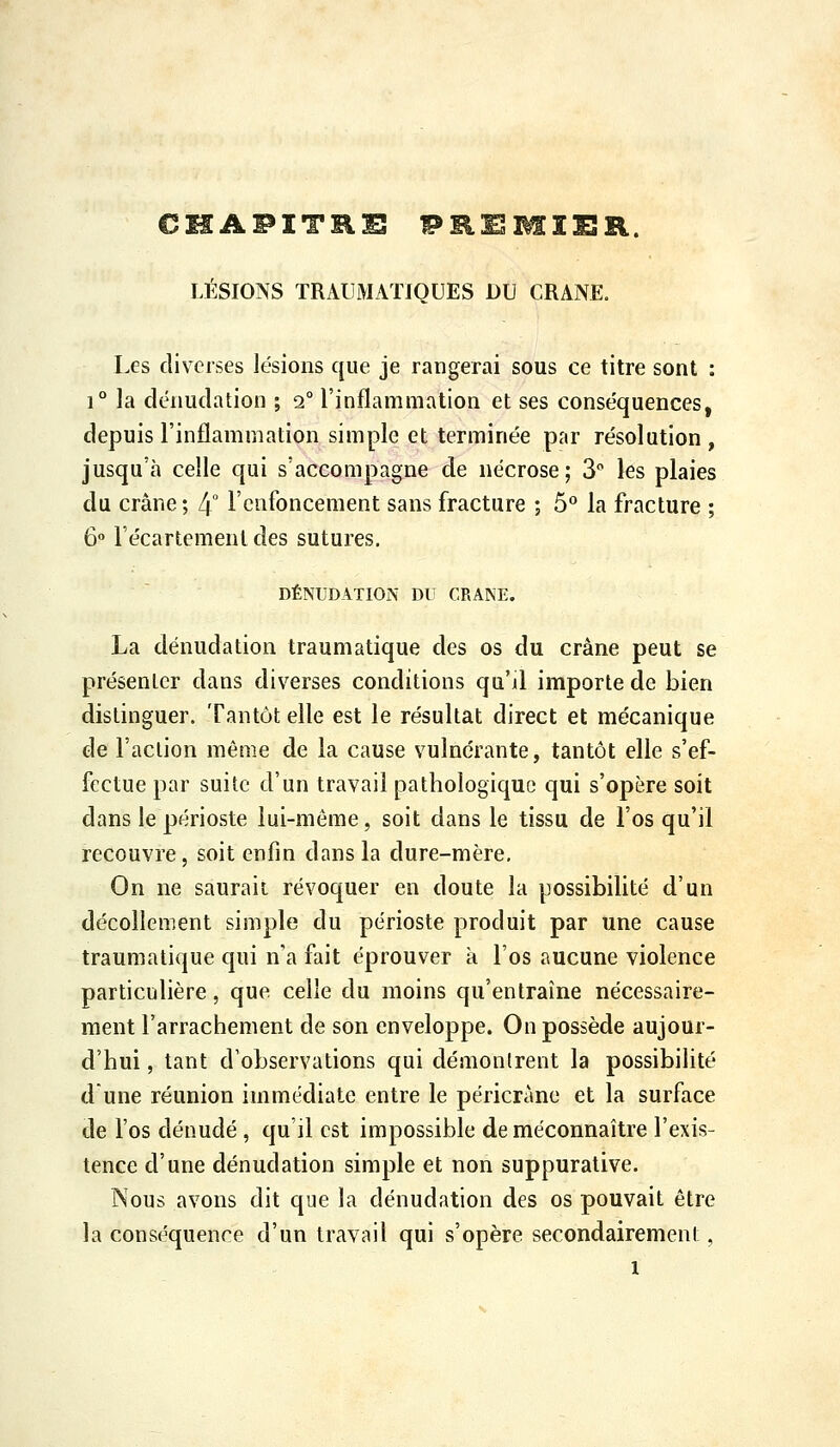 CHAPITRE PRiEMIER. LÉSIONS TRAUMATIQUES DU CRANE. Les diverses lésions que je rangerai sous ce titre sont : 1° la dénudation ; 2° l'inflammation et ses conséquences, depuis l'inflammation simple et terminée par résolution , jusqu'à celle qui s'accompagne de nécrose; 3 les plaies du crâne; 4° l'enfoncement sans fracture ; 5° la fracture ; 6» l'écartemenldes sutures. DÉNUDATION DU CRANE. La dénudation traumatique des os du crâne peut se présenter dans diverses conditions qu'il importe de bien distinguer. Tantôt elle est le résultat direct et mécanique de l'action même de la cause vulncrante, tantôt elle s'ef- fectue par suite d'un travail pathologique qui s'opère soit dans le périoste lui-même, soit dans le tissu de l'os qu'il recouvre, soit enfin dans la dure-mère. On ne saurait révoquer en doute la possibilité d'un décollement simple du périoste produit par une cause traumatique qui n'a fait éprouver à l'os aucune violence particulière, que celle du moins qu'entraîne nécessaire- ment l'arrachement de son enveloppe. On possède aujour- d'hui , tant d'observations qui démontrent la possibilité dune réunion immédiate entre le péricràne et la surface de l'os dénudé , qu'il est impossible de méconnaître l'exis- tence d'une dénudation simple et non suppurative. Nous avons dit que la dénudation des os pouvait être la conséquence d'un travail qui s'opère secondairement,