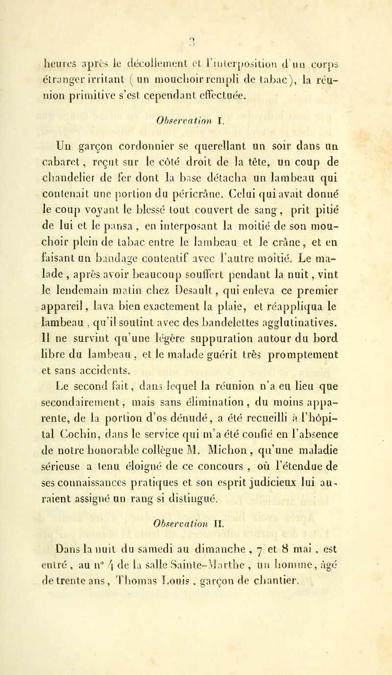 heures après le décolleiiienl cl i'iuLerposition cl'iui corps étranger irritant (un mouciioir rempli de tabac), la réu- nion primitive s'est cependant effectuée. Observation I, Un garçon cordonnier se querellant un soir dans un cabaret, reçut sur le côté droit de la tête, un coup de chandelier de fer dont la brise détacha un himbeau qui contenait une portion du péricràne. Celui qui avait donné le coup voyant le blessé tout couvert de sang, prit pitié de lui et le pansa , en interposant la moitié de son mou- choir plein de tabac entre le lambeau et le crànc, et en faisant un bandage contentif avTC l'autre moitié. Le ma- lade , après avoir beaucoup souffert pendant la nuit, vint le lendemain matin chez Desault, qui enleva ce premier appareil, lava bien exactement la plaie, et réapphqua le lambeau , qu'il soutint avec des bandelettes agglutinatives. 11 ne survint qu'une légère suppuration autour du bord libre du lambeau , et le malade guérit très promptement et sans accidents. Le second fait, dans lequel la réunion n'a eu lieu que secondairement, mais sans élimination, du moins appa-= rente, de la portion d'os dénudé, a été recueilli à l'hôpi- tal Cochin, dans le service qui m'a été confié en l'absence de notre honorable collègue M. Michon , qu'une maladie sérieuse a tenu éloigné de ce concours , où l'étendue de ses connaissances pratiques et son esprit judicieux lui au- raient assigné un rang si distingué. Observation IL Dans la nuit du samedi au dimanche , 7 et 8 mai , est entré , au w !\ de la salle Sainte-Àlarthe , un homme, âgé de trente ans, Thomas Louis, garçon de chantier.